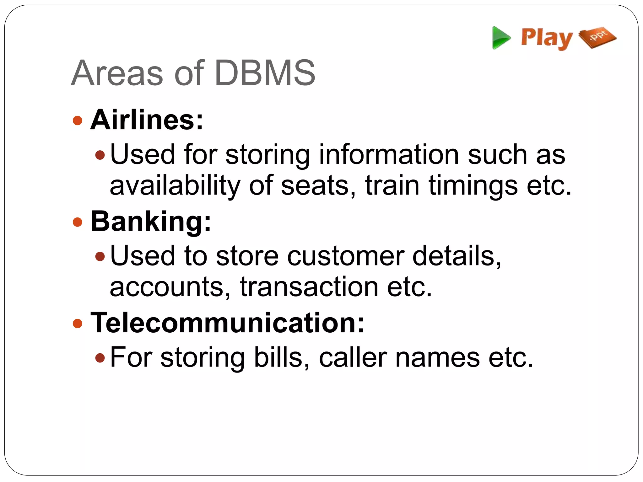 Areas of DBMS
 Airlines:
Used for storing information such as
availability of seats, train timings etc.
 Banking:
Used to store customer details,
accounts, transaction etc.
 Telecommunication:
For storing bills, caller names etc.
 
