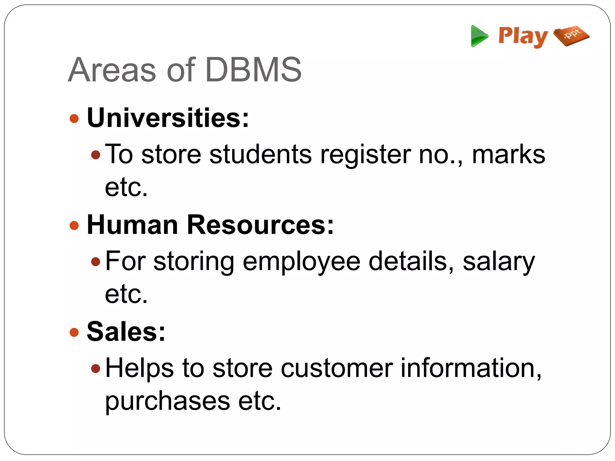 Areas of DBMS
 Universities:
To store students register no., marks
etc.
 Human Resources:
For storing employee details, salary
etc.
 Sales:
Helps to store customer information,
purchases etc.
 
