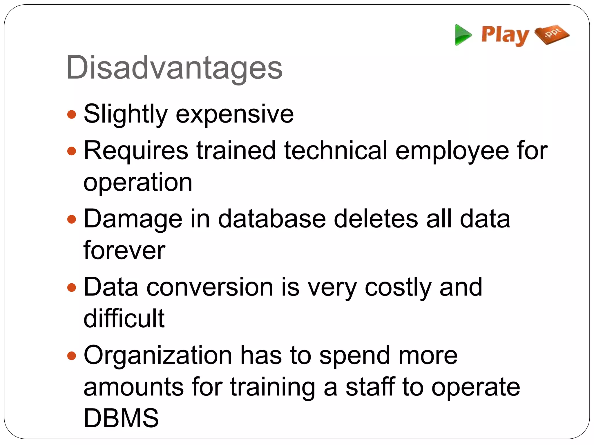 Disadvantages
 Slightly expensive
 Requires trained technical employee for
operation
 Damage in database deletes all data
forever
 Data conversion is very costly and
difficult
 Organization has to spend more
amounts for training a staff to operate
DBMS
 