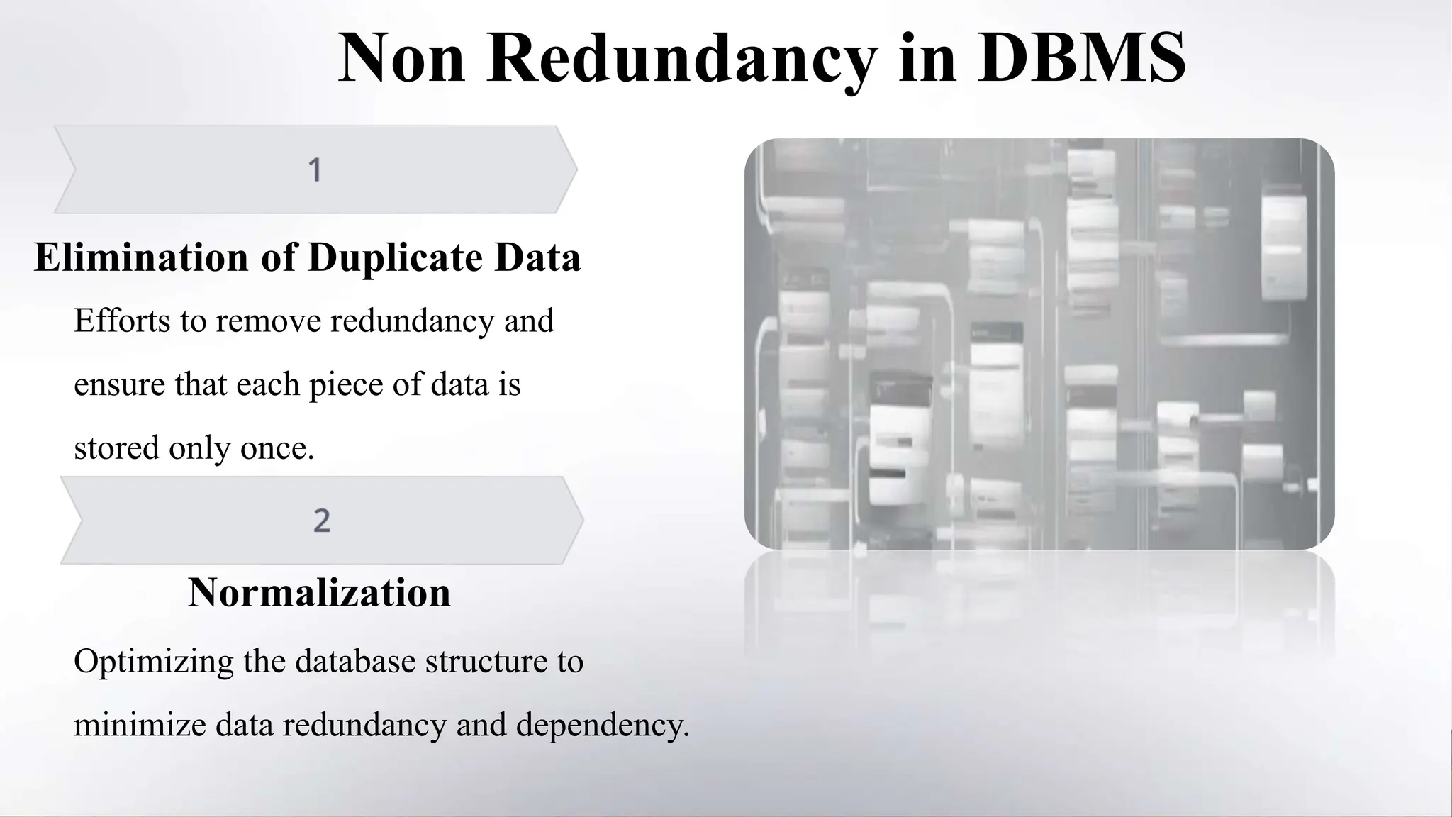Non Redundancy in DBMS
Elimination of Duplicate Data
Efforts to remove redundancy and
ensure that each piece of data is
stored only once.
Normalization
Optimizing the database structure to
minimize data redundancy and dependency.
 