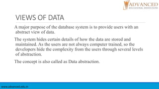 VIEWS OF DATA
A major purpose of the database system is to provide users with an
abstract view of data.
The system hides certain details of how the data are stored and
maintained. As the users are not always computer trained, so the
developers hide the complexity from the users through several levels
of abstraction.
The concept is also called as Data abstraction.
www.advanced.edu.in
 