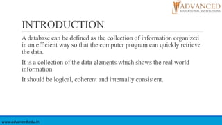 INTRODUCTION
A database can be defined as the collection of information organized
in an efficient way so that the computer program can quickly retrieve
the data.
It is a collection of the data elements which shows the real world
information
It should be logical, coherent and internally consistent.
www.advanced.edu.in
 