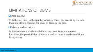 LIMITATIONS OF DBMS
Data quality:-
With the increase in the number of users which are accessing the data,
there are strong chances for users to damage the data.
Privacy and security:-
As information is made available to the users from the remote
locations, the possibilities of abuse are often more than the traditional
file systems.
www.advanced.edu.in
 
