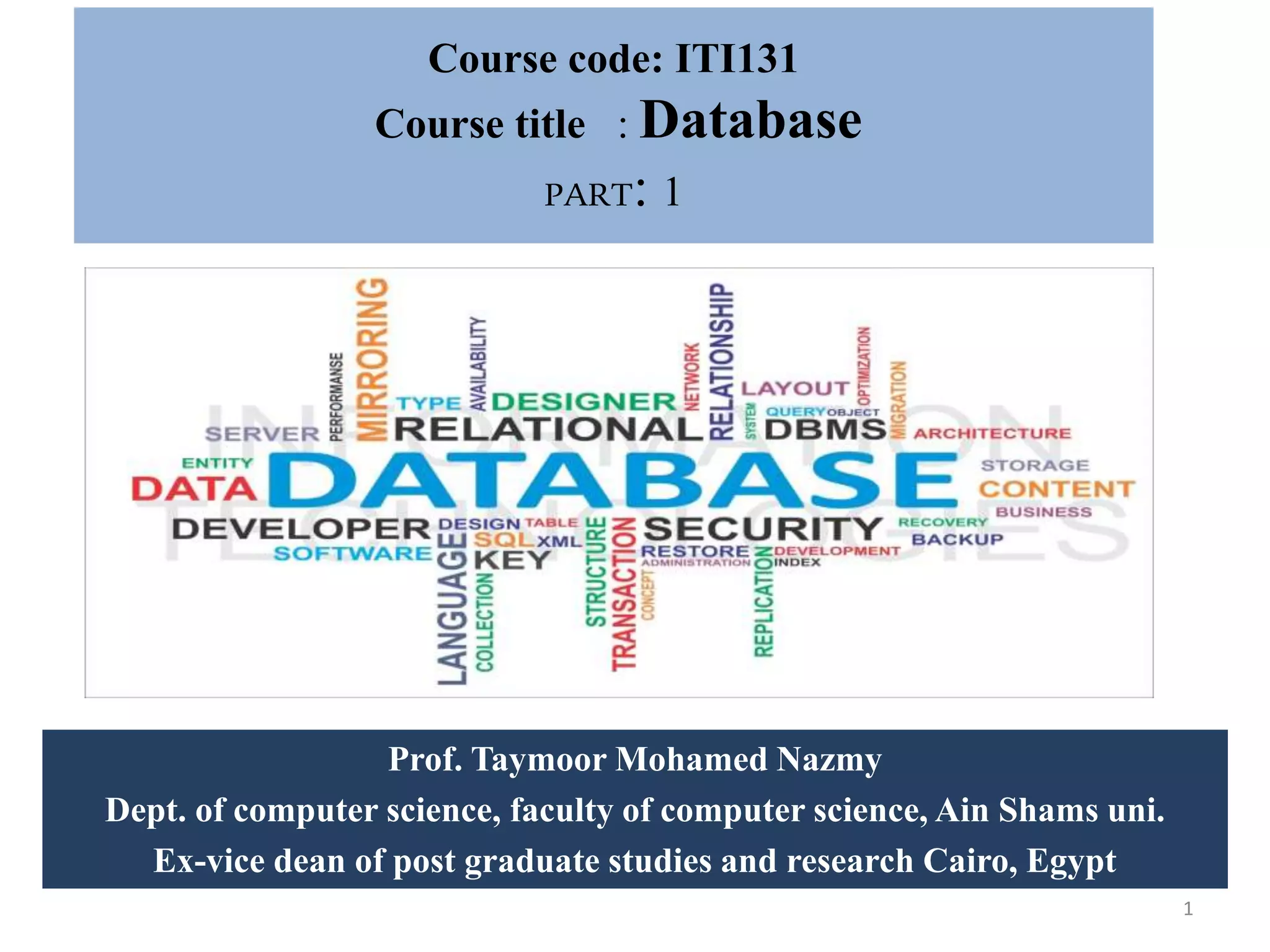 Course code: ITI131 Course title : Database PART: 1 Prof. Taymoor Mohamed Nazmy Dept. of computer science, faculty of computer science, Ain Shams uni. Ex-vice dean of post graduate studies and research Cairo, Egypt 1 