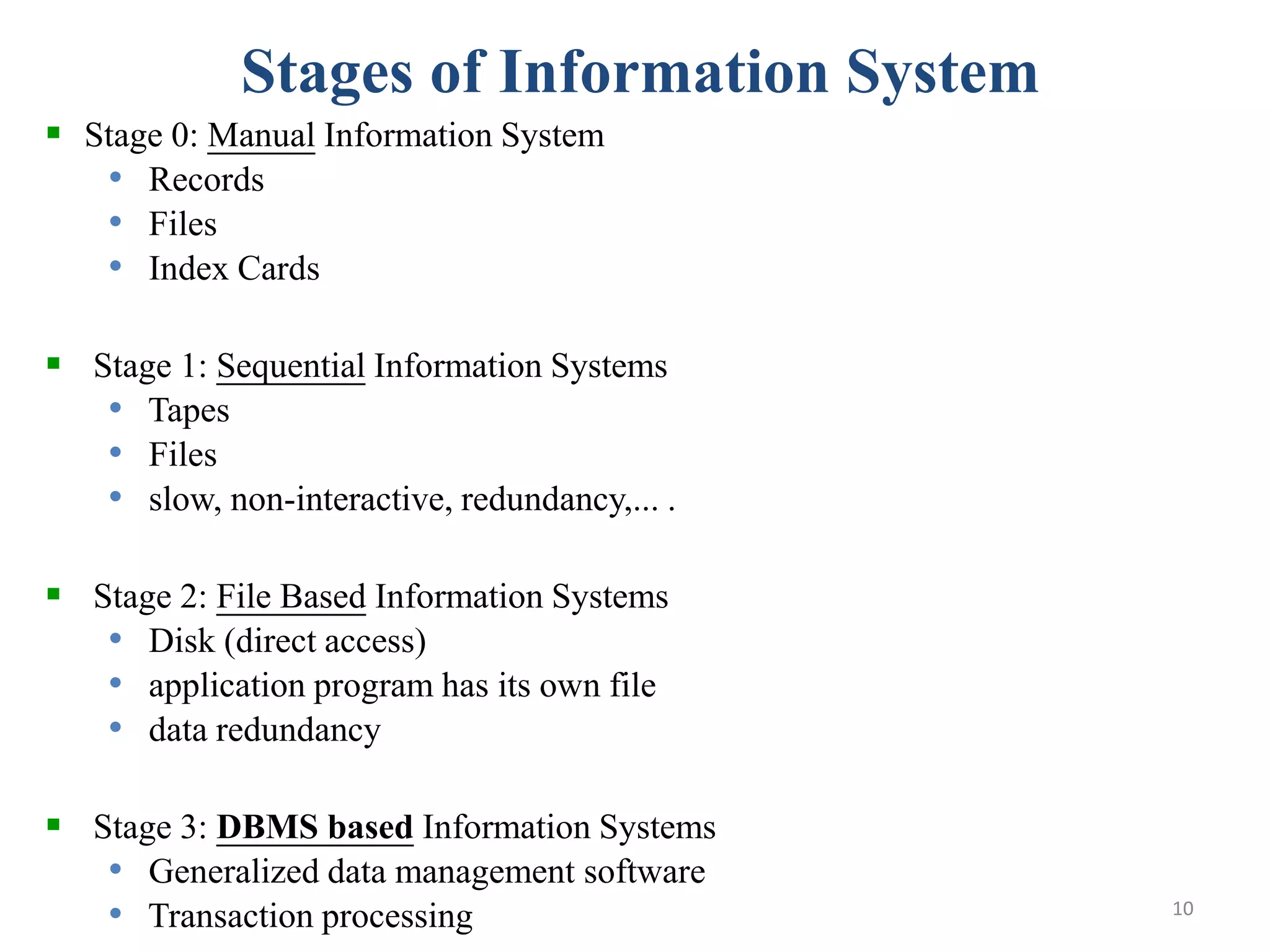 Stages of Information System  Stage 0: Manual Information System • Records • Files • Index Cards  Stage 1: Sequential Information Systems • Tapes • Files • slow, non-interactive, redundancy,... .  Stage 2: File Based Information Systems • Disk (direct access) • application program has its own file • data redundancy  Stage 3: DBMS based Information Systems • Generalized data management software • Transaction processing 10 