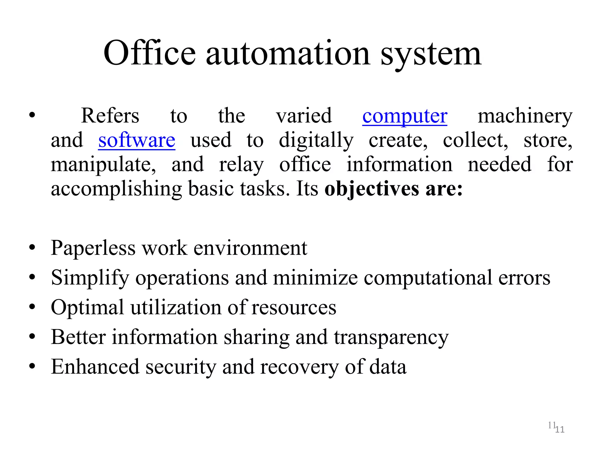 Office automation system • Refers to the varied computer machinery and software used to digitally create, collect, store, manipulate, and relay office information needed for accomplishing basic tasks. Its objectives are: • Paperless work environment • Simplify operations and minimize computational errors • Optimal utilization of resources • Better information sharing and transparency • Enhanced security and recovery of data 1111 