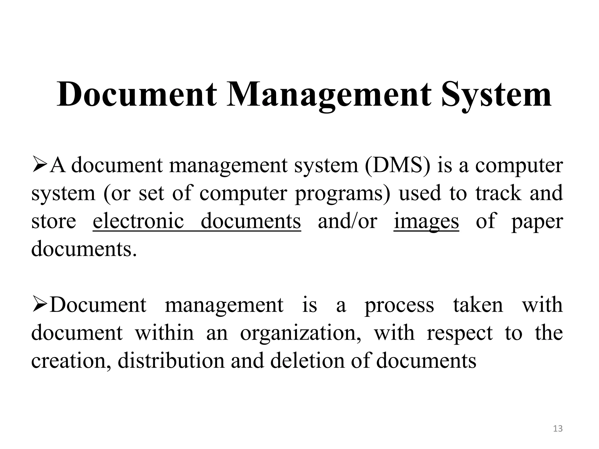 Document Management System A document management system (DMS) is a computer system (or set of computer programs) used to track and store electronic documents and/or images of paper documents. Document management is a process taken with document within an organization, with respect to the creation, distribution and deletion of documents 13 