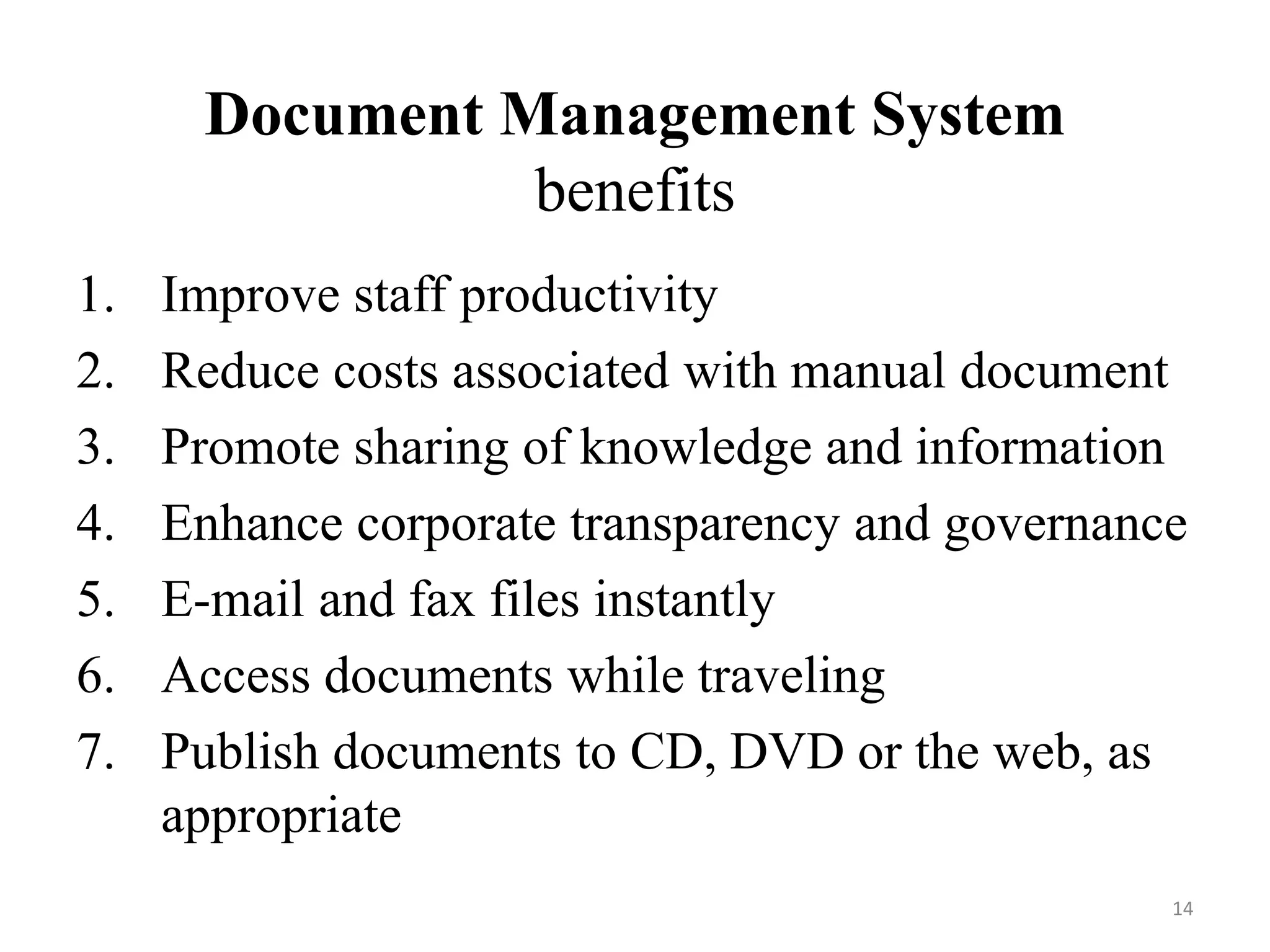 Document Management System benefits 1. Improve staff productivity 2. Reduce costs associated with manual document 3. Promote sharing of knowledge and information 4. Enhance corporate transparency and governance 5. E-mail and fax files instantly 6. Access documents while traveling 7. Publish documents to CD, DVD or the web, as appropriate 14 