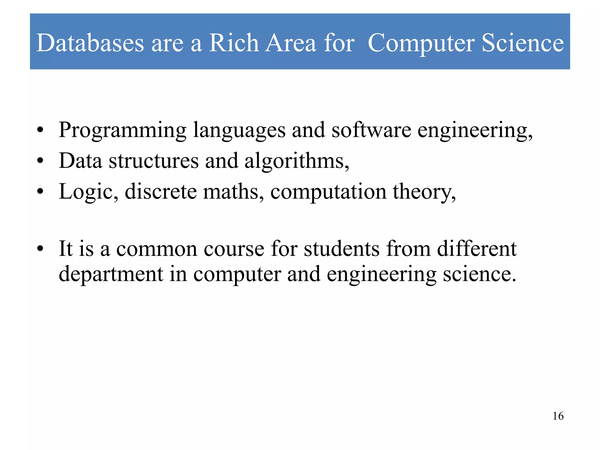 16 Databases are a Rich Area for Computer Science • Programming languages and software engineering, • Data structures and algorithms, • Logic, discrete maths, computation theory, • It is a common course for students from different department in computer and engineering science. 