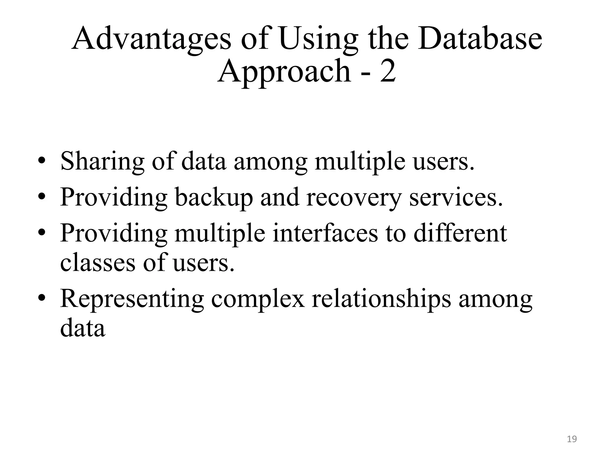 Advantages of Using the Database Approach - 2 • Sharing of data among multiple users. • Providing backup and recovery services. • Providing multiple interfaces to different classes of users. • Representing complex relationships among data 19 