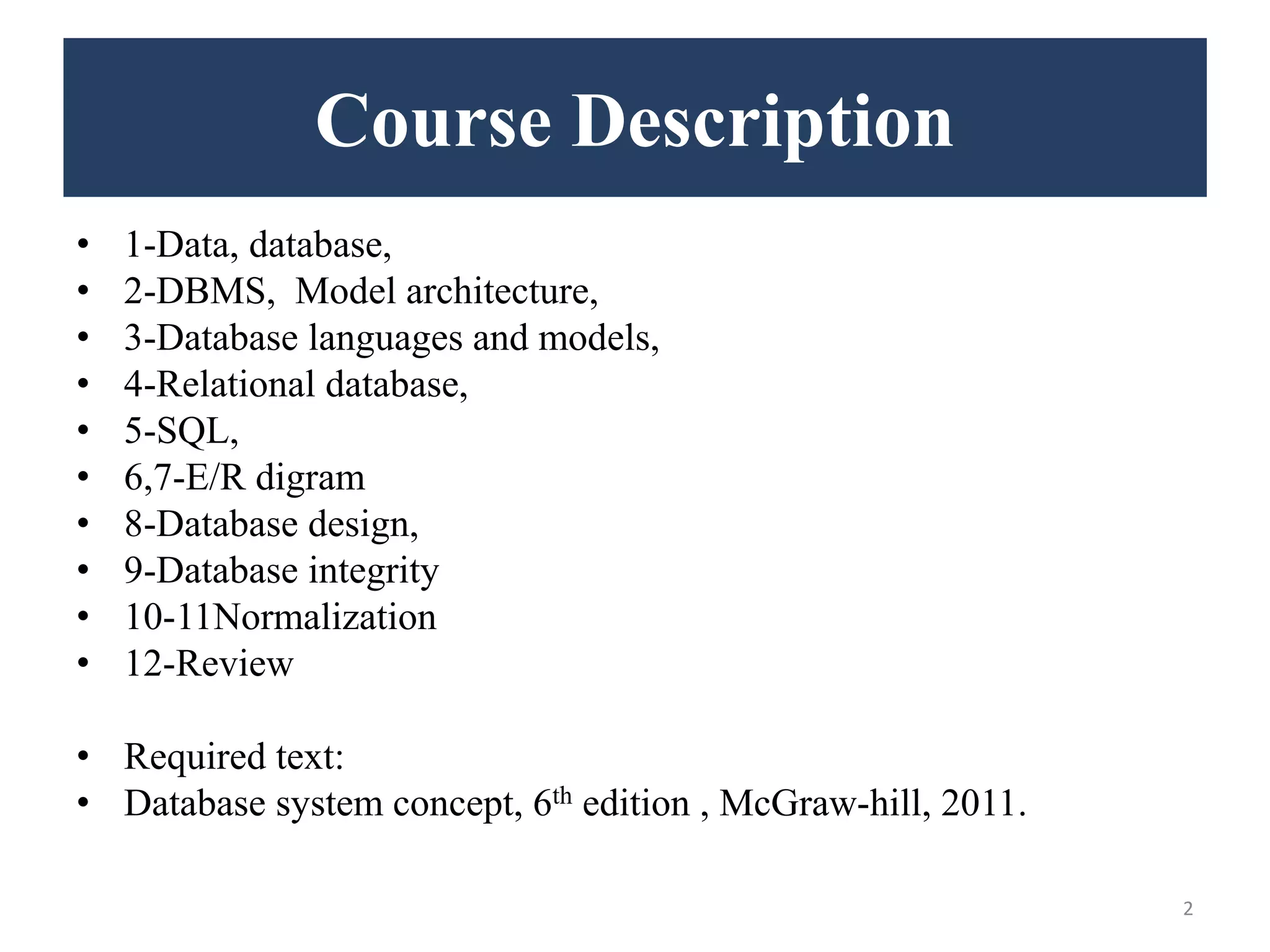 Course Description • 1-Data, database, • 2-DBMS, Model architecture, • 3-Database languages and models, • 4-Relational database, • 5-SQL, • 6,7-E/R digram • 8-Database design, • 9-Database integrity • 10-11Normalization • 12-Review • Required text: • Database system concept, 6th edition , McGraw-hill, 2011. 2 
