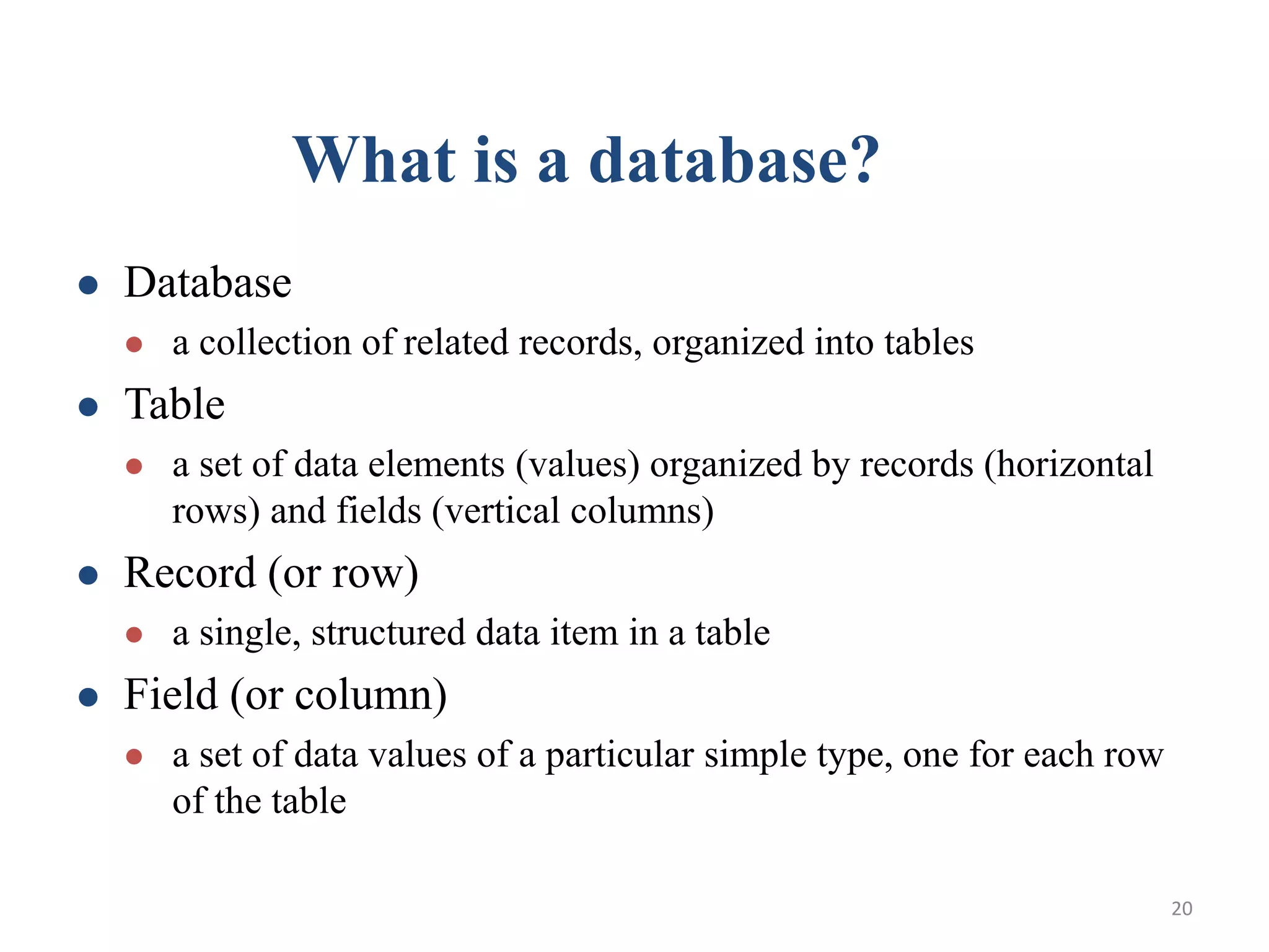 What is a database?  Database  a collection of related records, organized into tables  Table  a set of data elements (values) organized by records (horizontal rows) and fields (vertical columns)  Record (or row)  a single, structured data item in a table  Field (or column)  a set of data values of a particular simple type, one for each row of the table 20 
