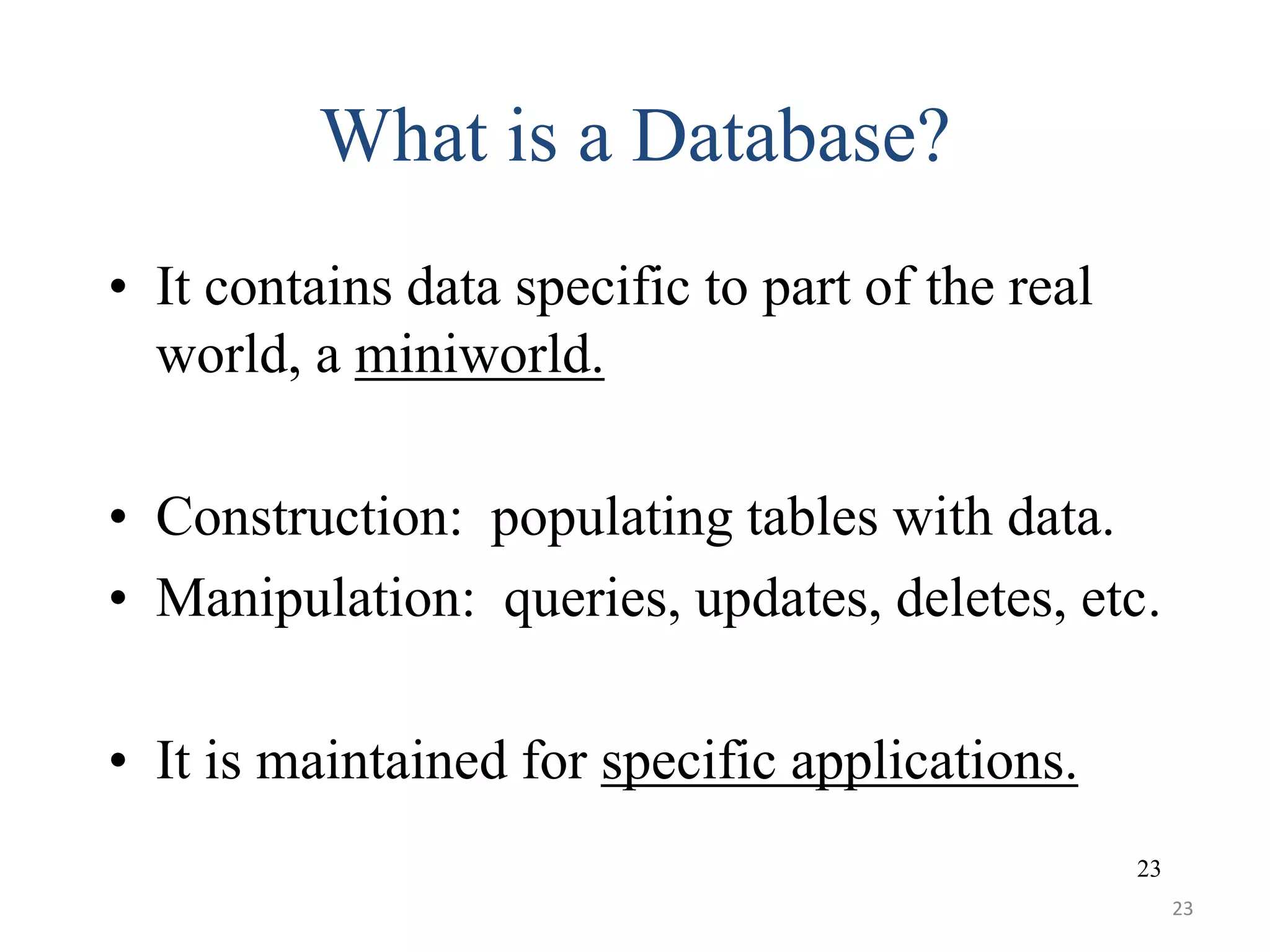23 What is a Database? • It contains data specific to part of the real world, a miniworld. • Construction: populating tables with data. • Manipulation: queries, updates, deletes, etc. • It is maintained for specific applications. 23 