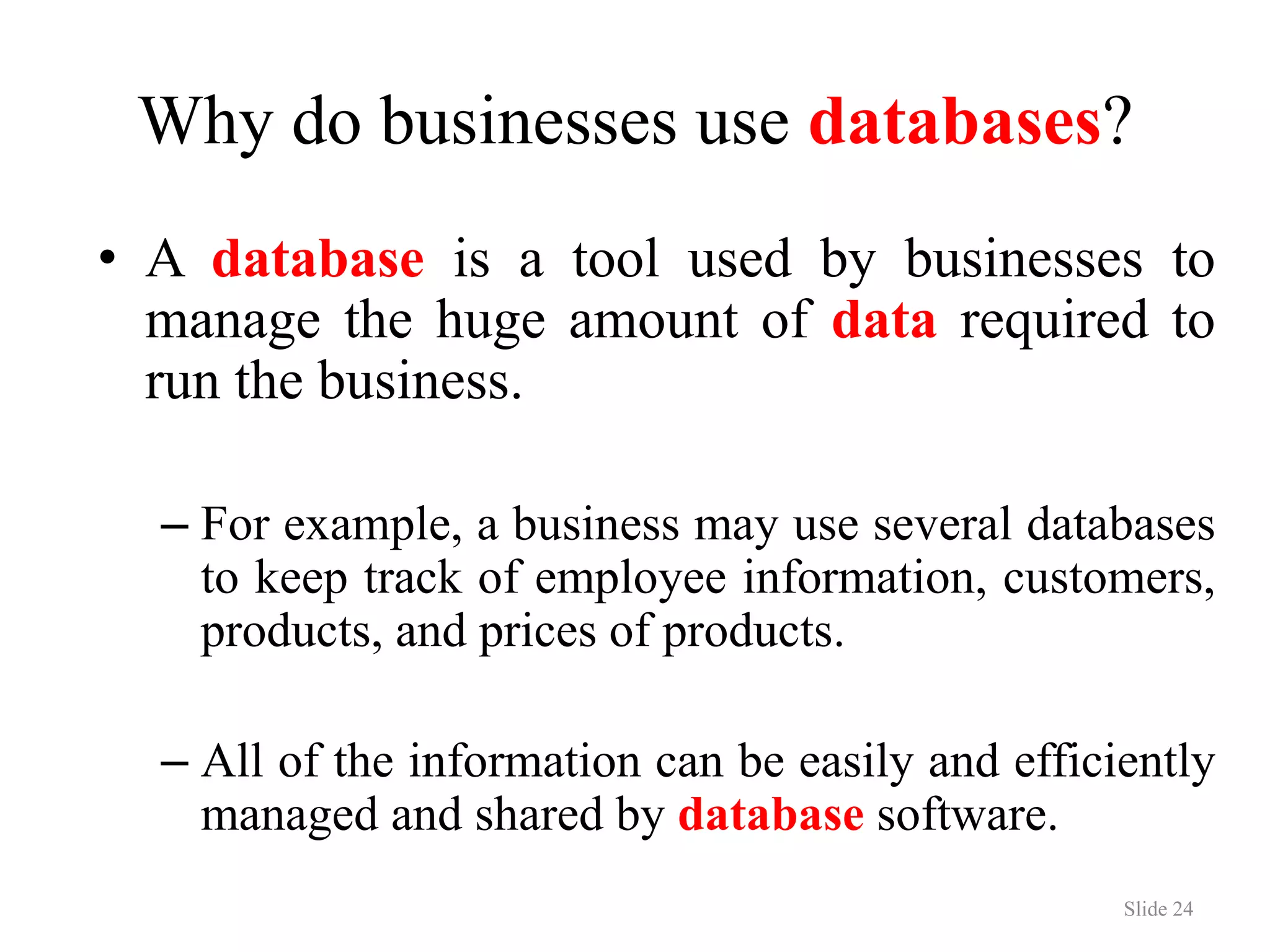 Why do businesses use databases? • A database is a tool used by businesses to manage the huge amount of data required to run the business. – For example, a business may use several databases to keep track of employee information, customers, products, and prices of products. – All of the information can be easily and efficiently managed and shared by database software. Slide 24 