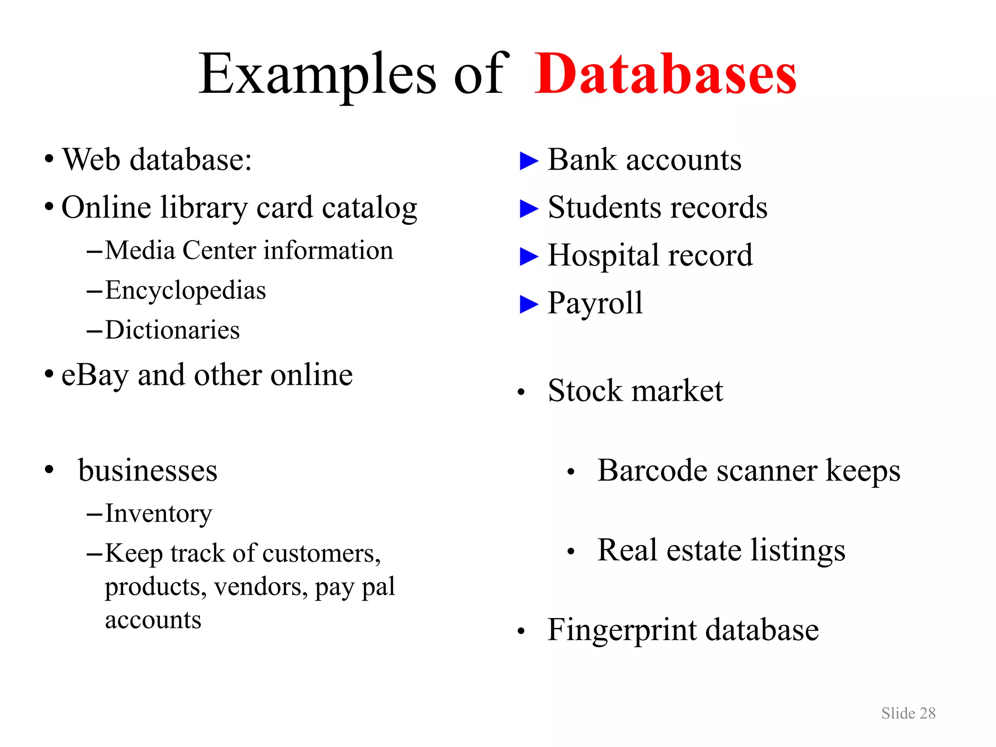 Examples of Databases • Web database: • Online library card catalog –Media Center information –Encyclopedias –Dictionaries • eBay and other online • businesses –Inventory –Keep track of customers, products, vendors, pay pal accounts Slide 28 ► Bank accounts ► Students records ► Hospital record ► Payroll • Stock market • Barcode scanner keeps • Real estate listings • Fingerprint database 