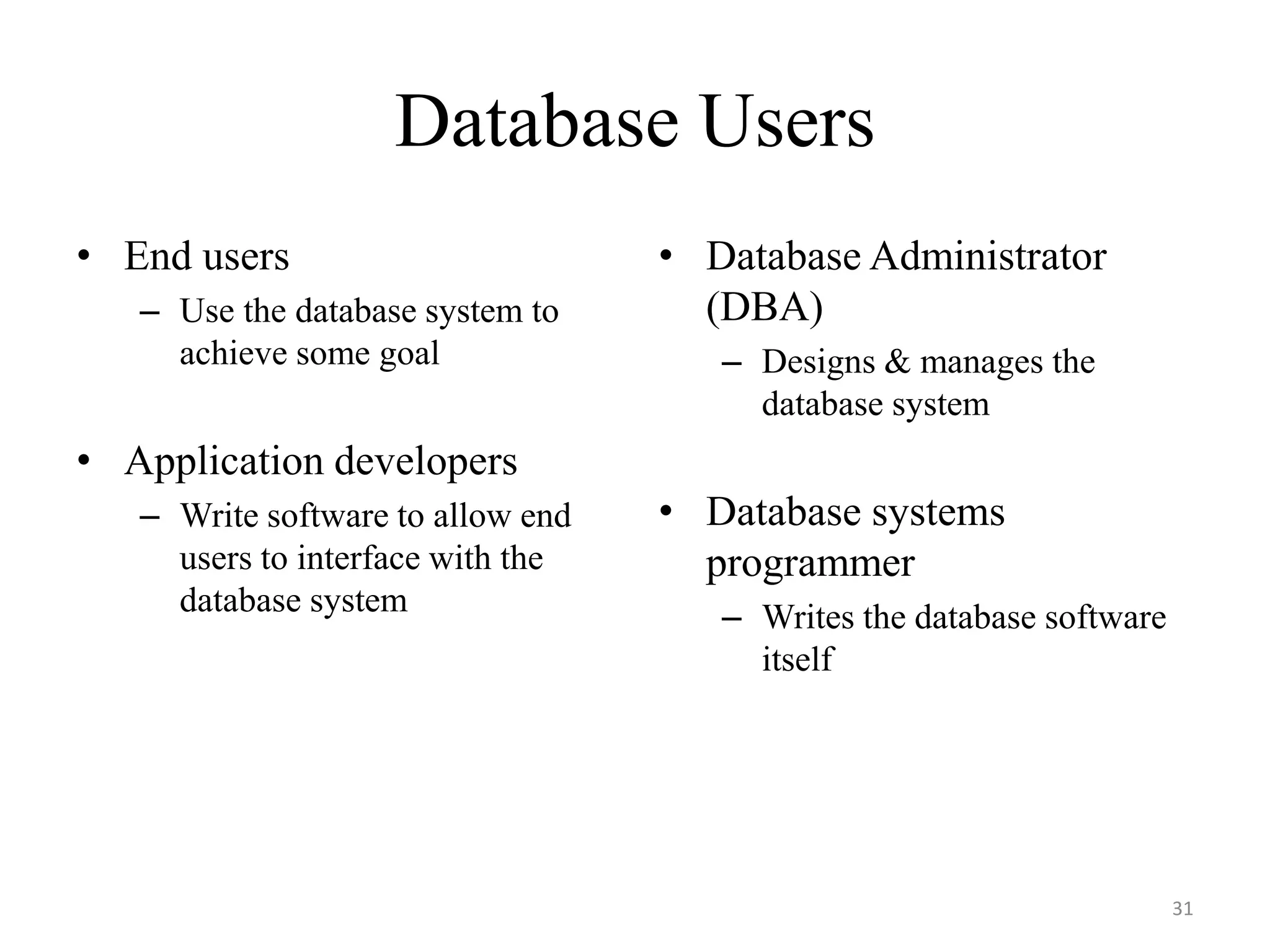 Database Users • End users – Use the database system to achieve some goal • Application developers – Write software to allow end users to interface with the database system • Database Administrator (DBA) – Designs & manages the database system • Database systems programmer – Writes the database software itself 31 