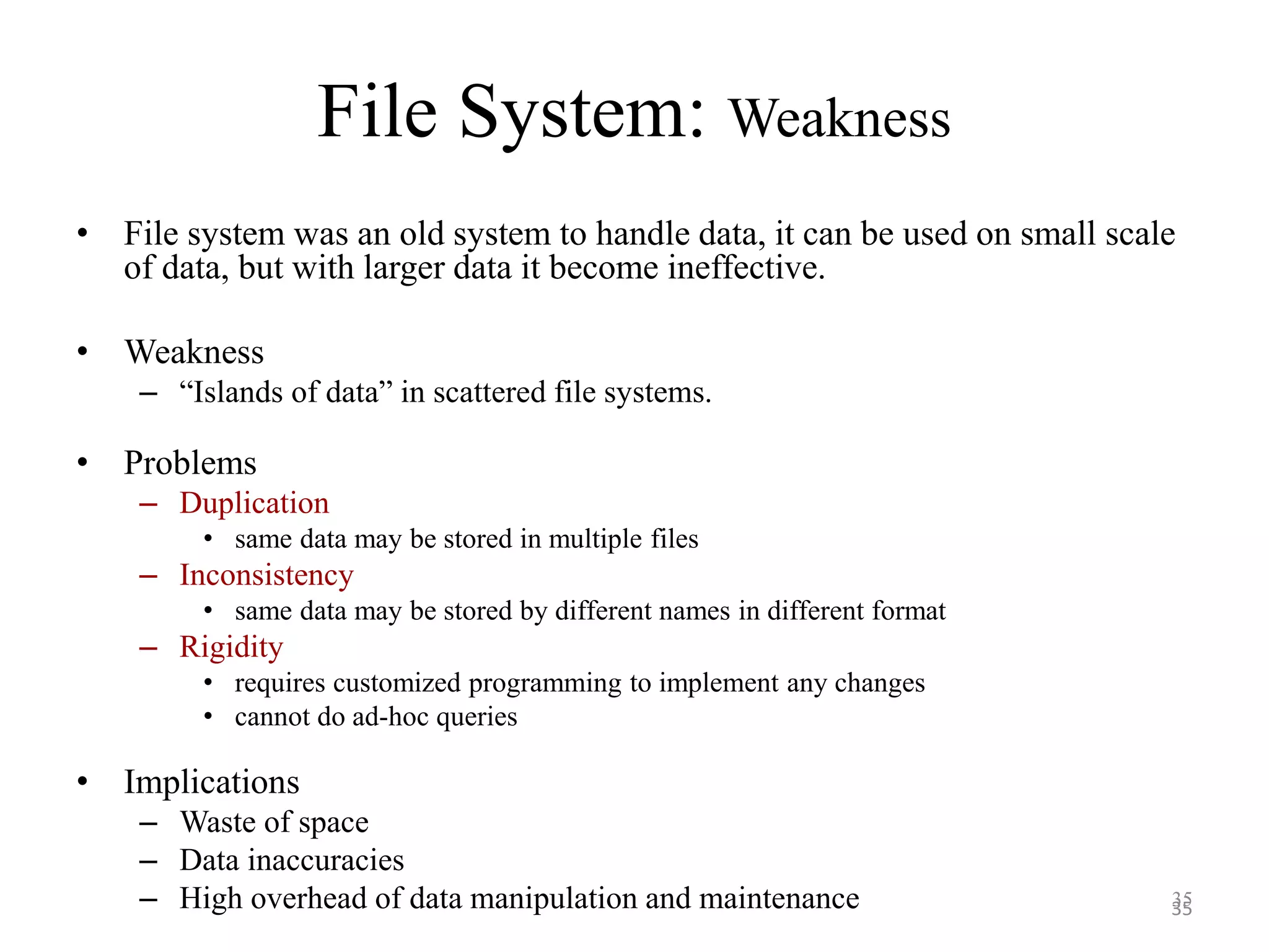 File System: Weakness • File system was an old system to handle data, it can be used on small scale of data, but with larger data it become ineffective. • Weakness – “Islands of data” in scattered file systems. • Problems – Duplication • same data may be stored in multiple files – Inconsistency • same data may be stored by different names in different format – Rigidity • requires customized programming to implement any changes • cannot do ad-hoc queries • Implications – Waste of space – Data inaccuracies – High overhead of data manipulation and maintenance 3535 