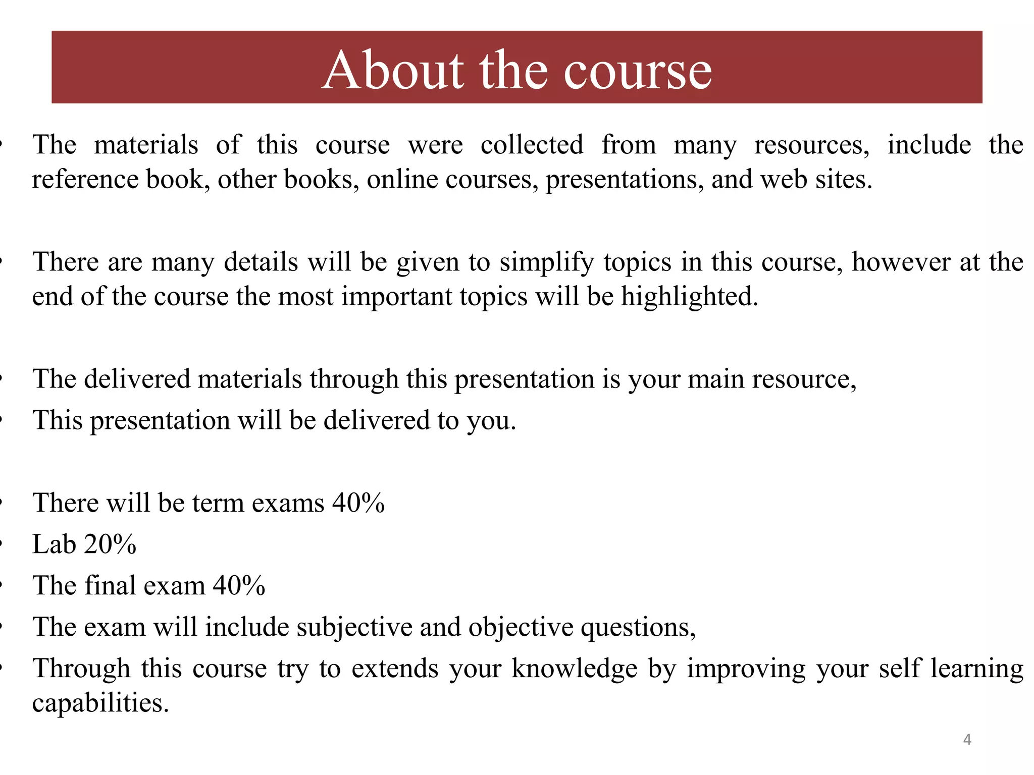About the course • The materials of this course were collected from many resources, include the reference book, other books, online courses, presentations, and web sites. • There are many details will be given to simplify topics in this course, however at the end of the course the most important topics will be highlighted. • The delivered materials through this presentation is your main resource, • This presentation will be delivered to you. • There will be term exams 40% • Lab 20% • The final exam 40% • The exam will include subjective and objective questions, • Through this course try to extends your knowledge by improving your self learning capabilities. 4 