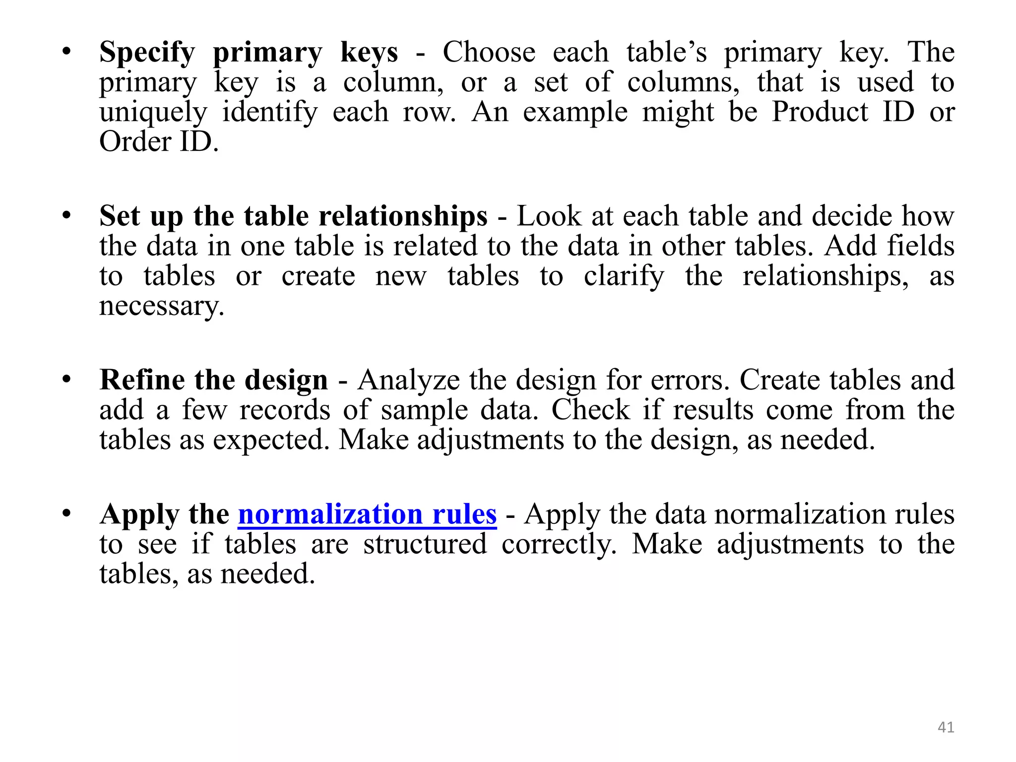 • Specify primary keys - Choose each table’s primary key. The primary key is a column, or a set of columns, that is used to uniquely identify each row. An example might be Product ID or Order ID. • Set up the table relationships - Look at each table and decide how the data in one table is related to the data in other tables. Add fields to tables or create new tables to clarify the relationships, as necessary. • Refine the design - Analyze the design for errors. Create tables and add a few records of sample data. Check if results come from the tables as expected. Make adjustments to the design, as needed. • Apply the normalization rules - Apply the data normalization rules to see if tables are structured correctly. Make adjustments to the tables, as needed. 41 