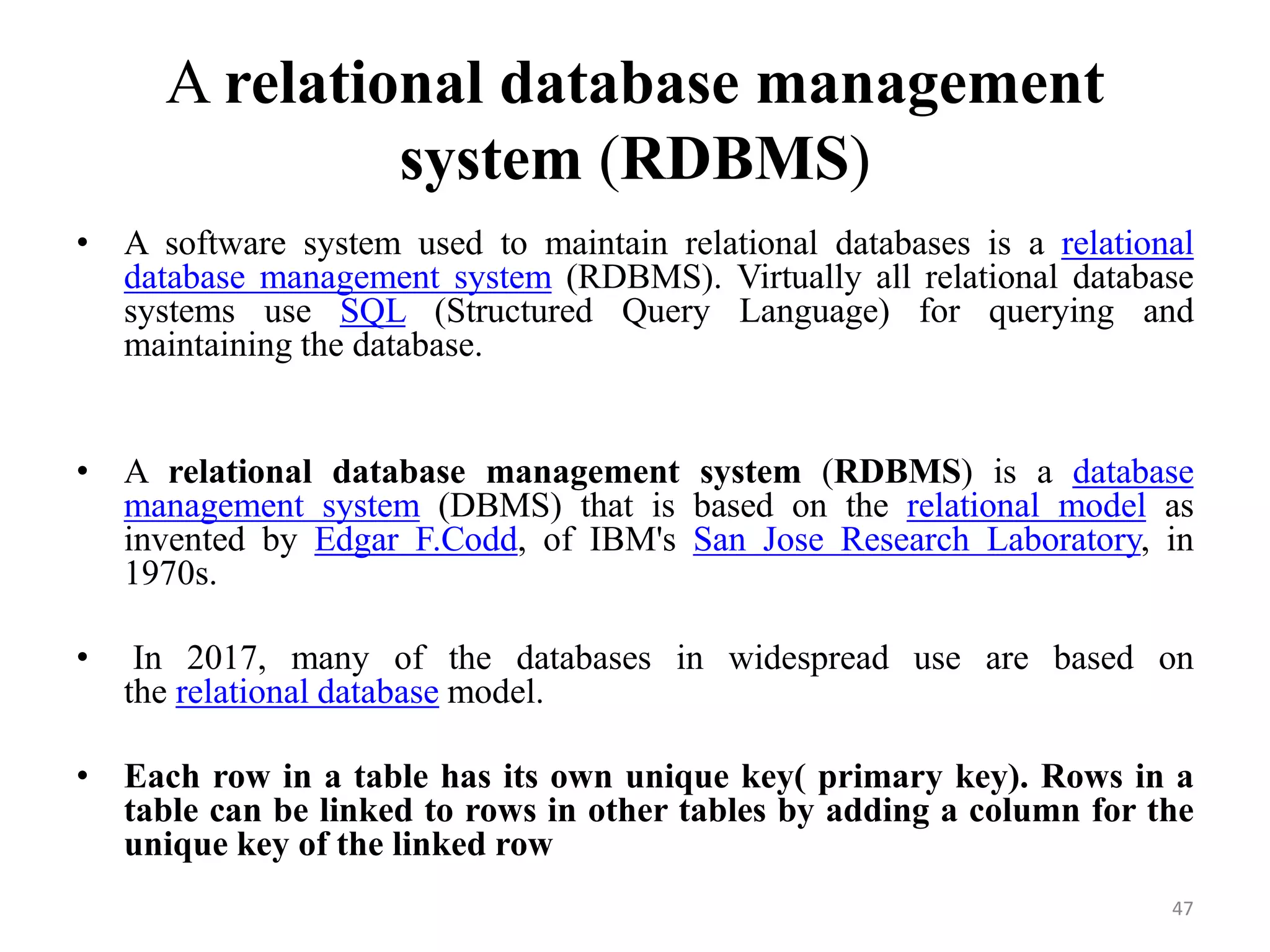 A relational database management system (RDBMS) • A software system used to maintain relational databases is a relational database management system (RDBMS). Virtually all relational database systems use SQL (Structured Query Language) for querying and maintaining the database. • A relational database management system (RDBMS) is a database management system (DBMS) that is based on the relational model as invented by Edgar F.Codd, of IBM's San Jose Research Laboratory, in 1970s. • In 2017, many of the databases in widespread use are based on the relational database model. • Each row in a table has its own unique key( primary key). Rows in a table can be linked to rows in other tables by adding a column for the unique key of the linked row 47 