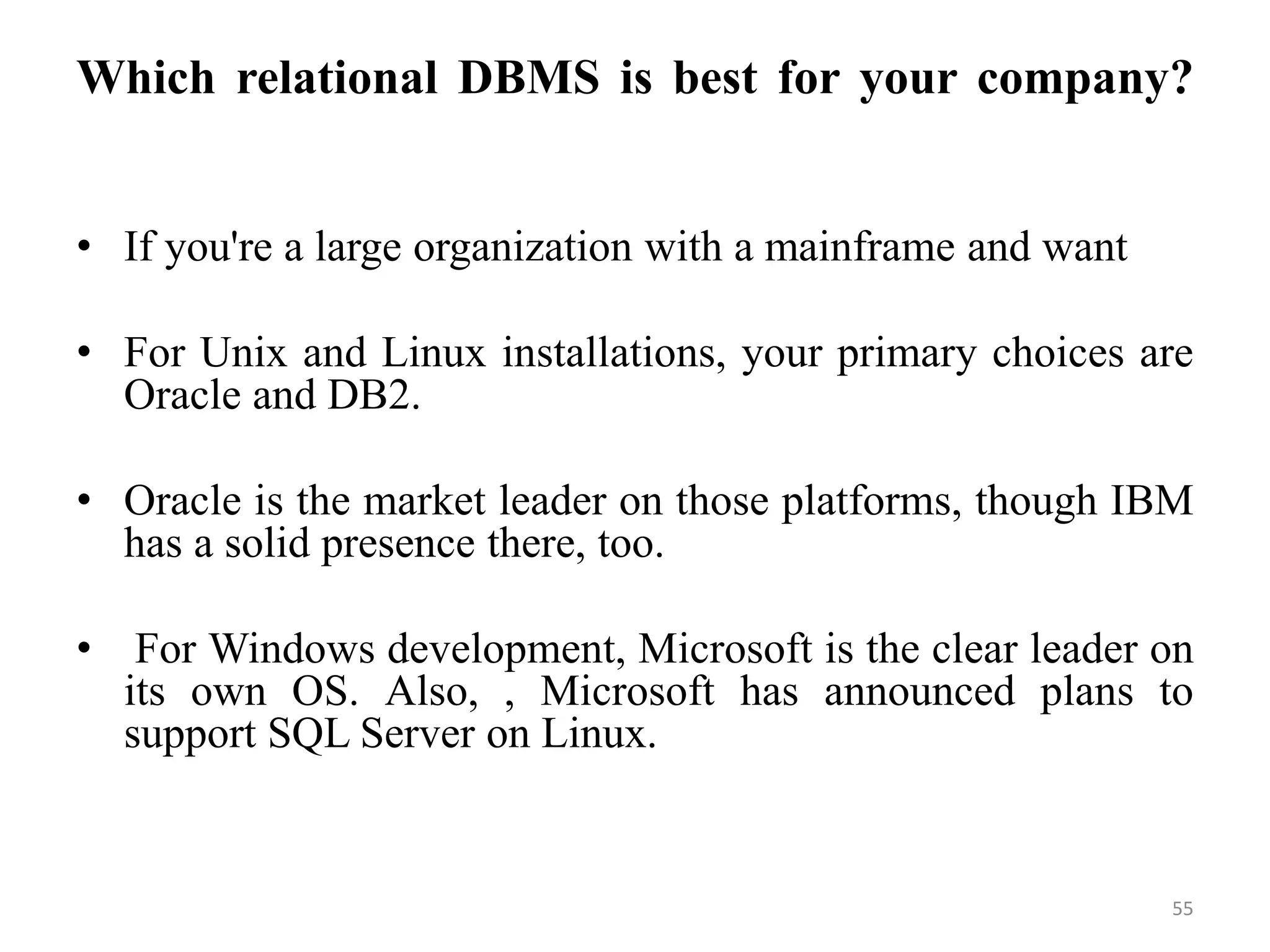 Which relational DBMS is best for your company? • If you're a large organization with a mainframe and want • For Unix and Linux installations, your primary choices are Oracle and DB2. • Oracle is the market leader on those platforms, though IBM has a solid presence there, too. • For Windows development, Microsoft is the clear leader on its own OS. Also, , Microsoft has announced plans to support SQL Server on Linux. 55 