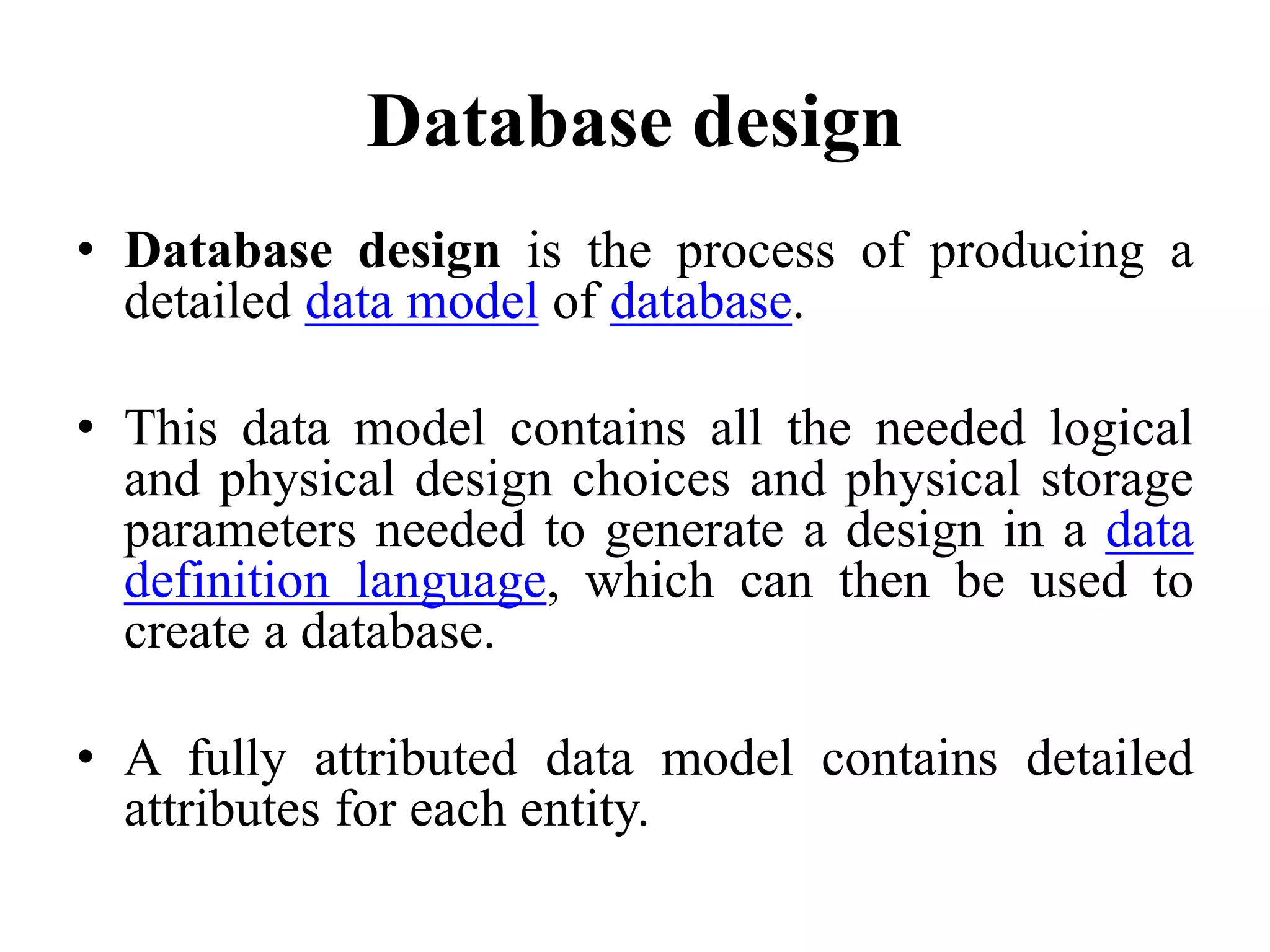 Database design • Database design is the process of producing a detailed data model of database. • This data model contains all the needed logical and physical design choices and physical storage parameters needed to generate a design in a data definition language, which can then be used to create a database. • A fully attributed data model contains detailed attributes for each entity. 
