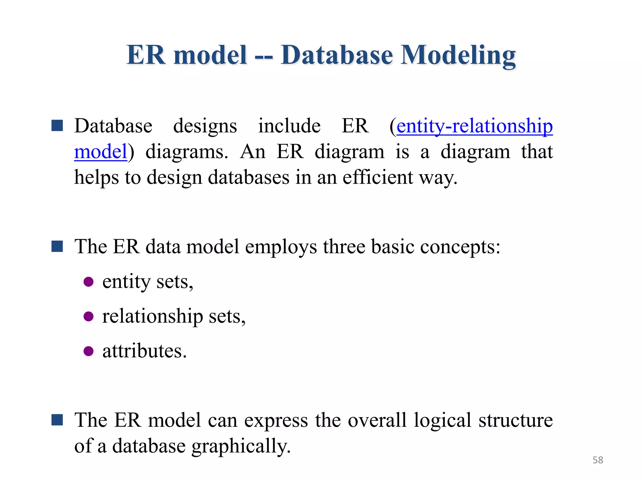 ER model -- Database Modeling  Database designs include ER (entity-relationship model) diagrams. An ER diagram is a diagram that helps to design databases in an efficient way.  The ER data model employs three basic concepts:  entity sets,  relationship sets,  attributes.  The ER model can express the overall logical structure of a database graphically. 58 