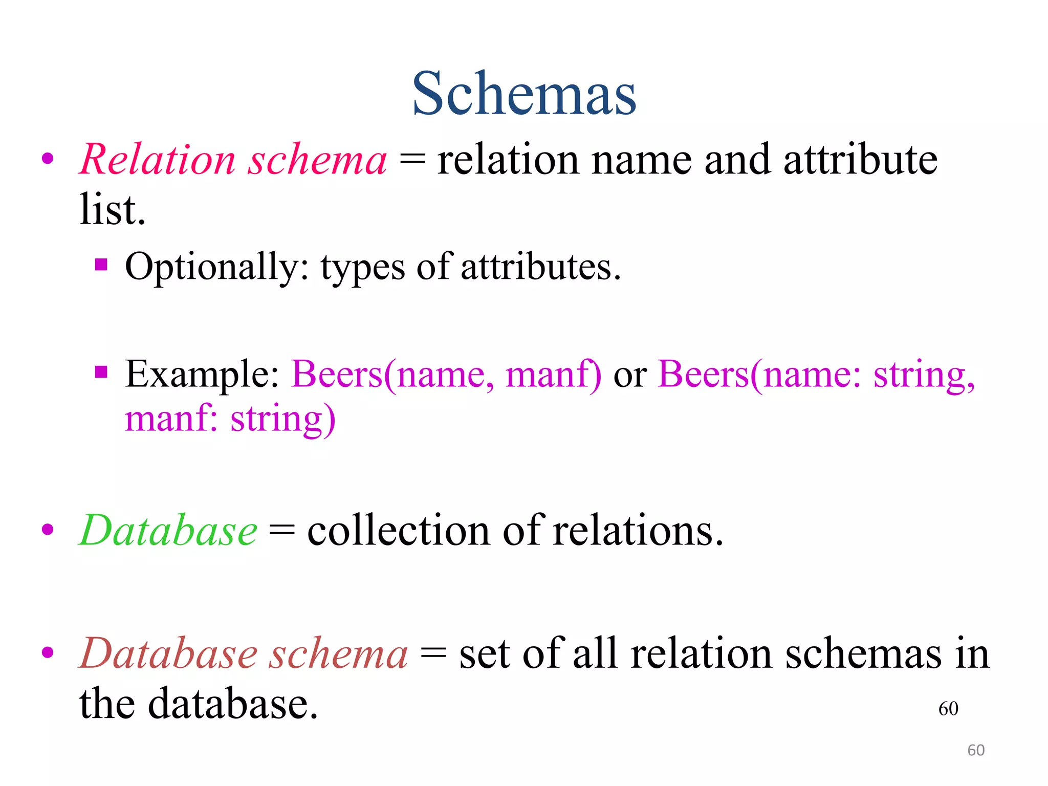 60 Schemas • Relation schema = relation name and attribute list.  Optionally: types of attributes.  Example: Beers(name, manf) or Beers(name: string, manf: string) • Database = collection of relations. • Database schema = set of all relation schemas in the database. 60 