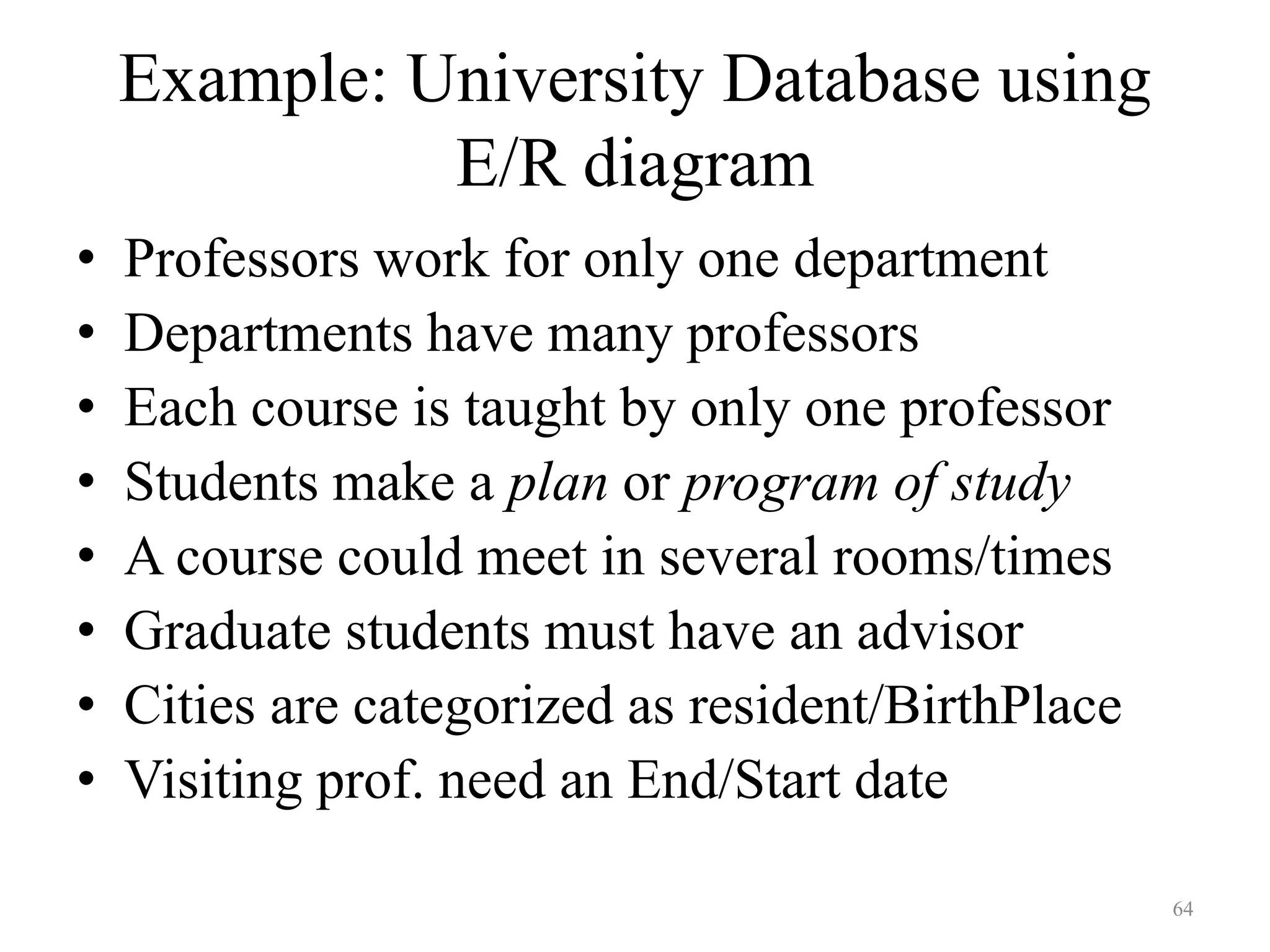 64 Example: University Database using E/R diagram • Professors work for only one department • Departments have many professors • Each course is taught by only one professor • Students make a plan or program of study • A course could meet in several rooms/times • Graduate students must have an advisor • Cities are categorized as resident/BirthPlace • Visiting prof. need an End/Start date 