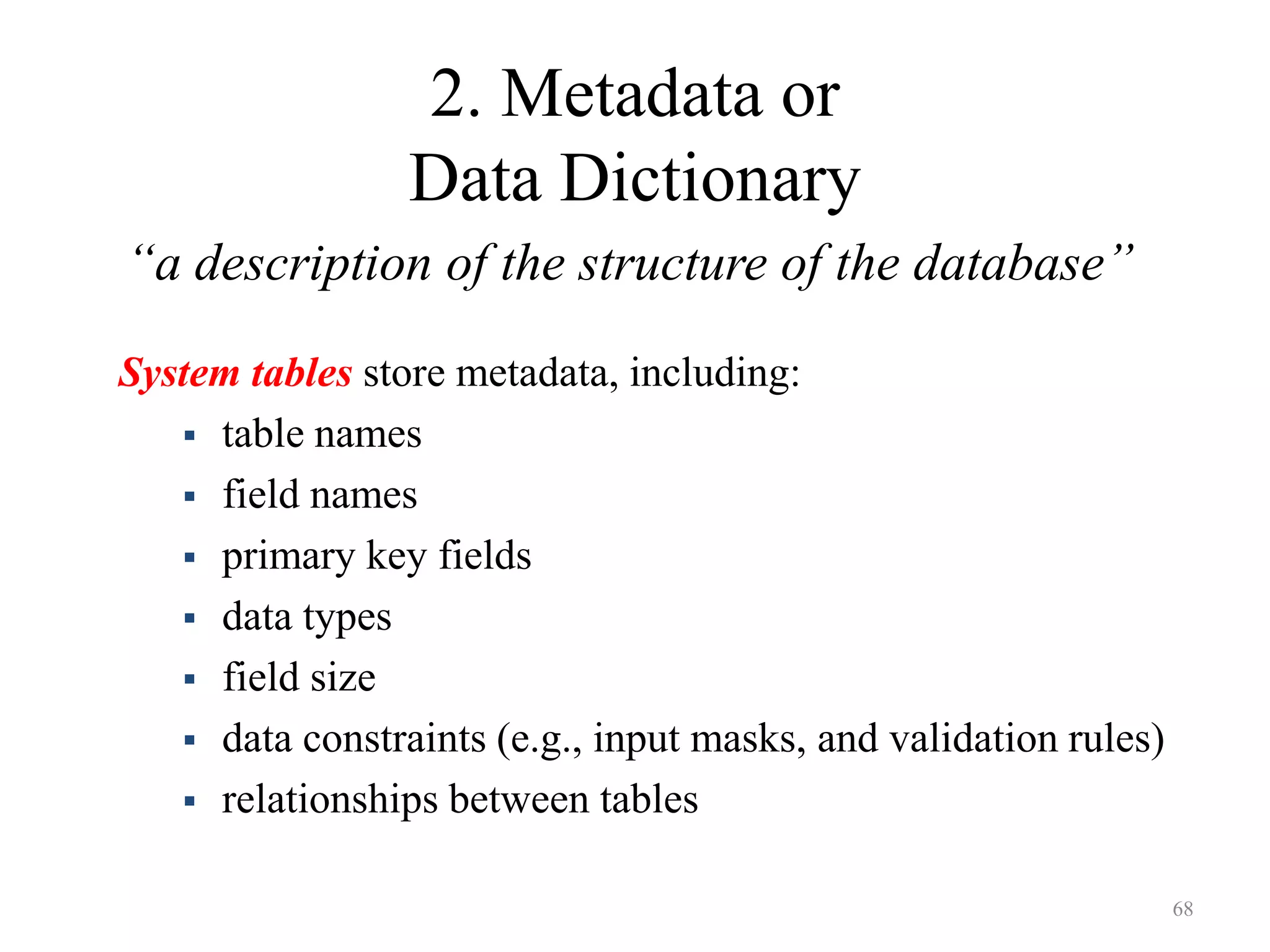 2. Metadata or Data Dictionary “a description of the structure of the database” System tables store metadata, including:  table names  field names  primary key fields  data types  field size  data constraints (e.g., input masks, and validation rules)  relationships between tables 68 