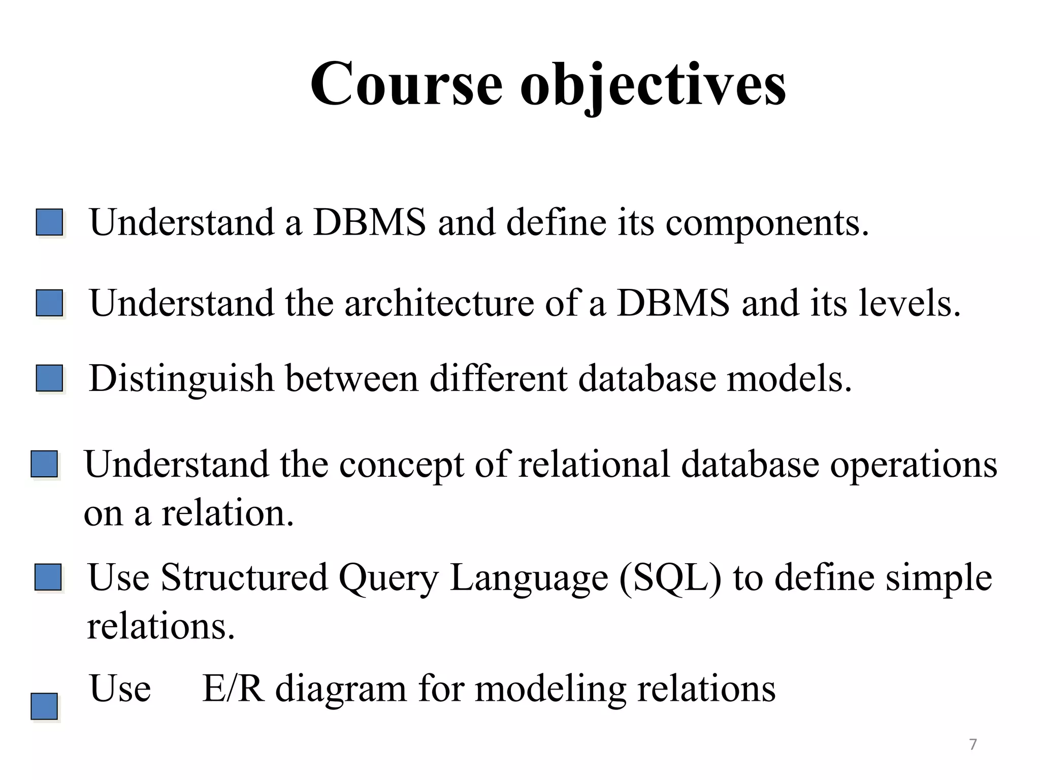 Understand a DBMS and define its components. Understand the architecture of a DBMS and its levels. Distinguish between different database models. Understand the concept of relational database operations on a relation. Course objectives Use Structured Query Language (SQL) to define simple relations. Use E/R diagram for modeling relations 7 