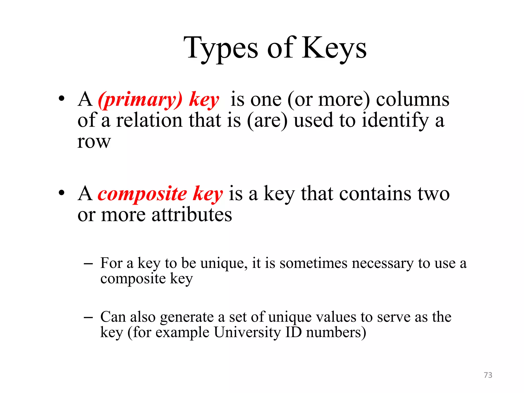 Types of Keys • A (primary) key is one (or more) columns of a relation that is (are) used to identify a row • A composite key is a key that contains two or more attributes – For a key to be unique, it is sometimes necessary to use a composite key – Can also generate a set of unique values to serve as the key (for example University ID numbers) 73 
