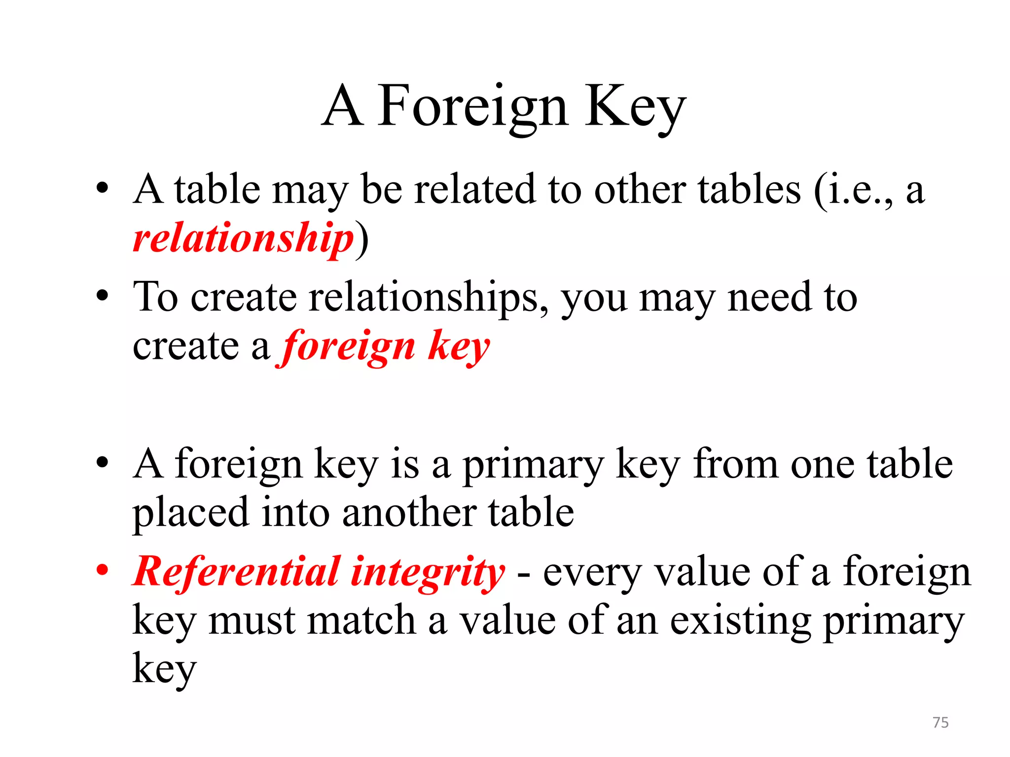 A Foreign Key • A table may be related to other tables (i.e., a relationship) • To create relationships, you may need to create a foreign key • A foreign key is a primary key from one table placed into another table • Referential integrity - every value of a foreign key must match a value of an existing primary key 75 