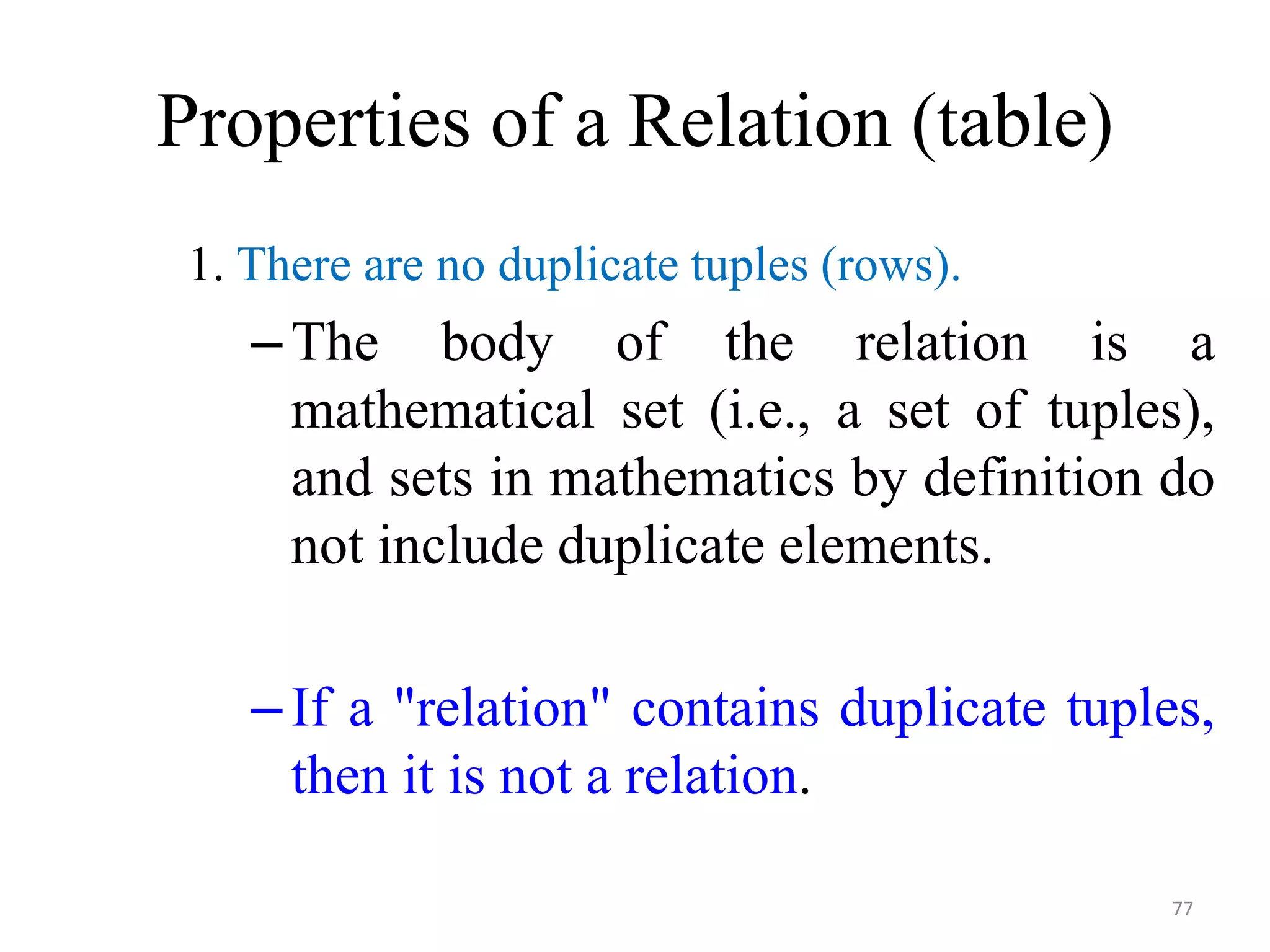 Properties of a Relation (table) 1. There are no duplicate tuples (rows). –The body of the relation is a mathematical set (i.e., a set of tuples), and sets in mathematics by definition do not include duplicate elements. –If a "relation" contains duplicate tuples, then it is not a relation. 77 
