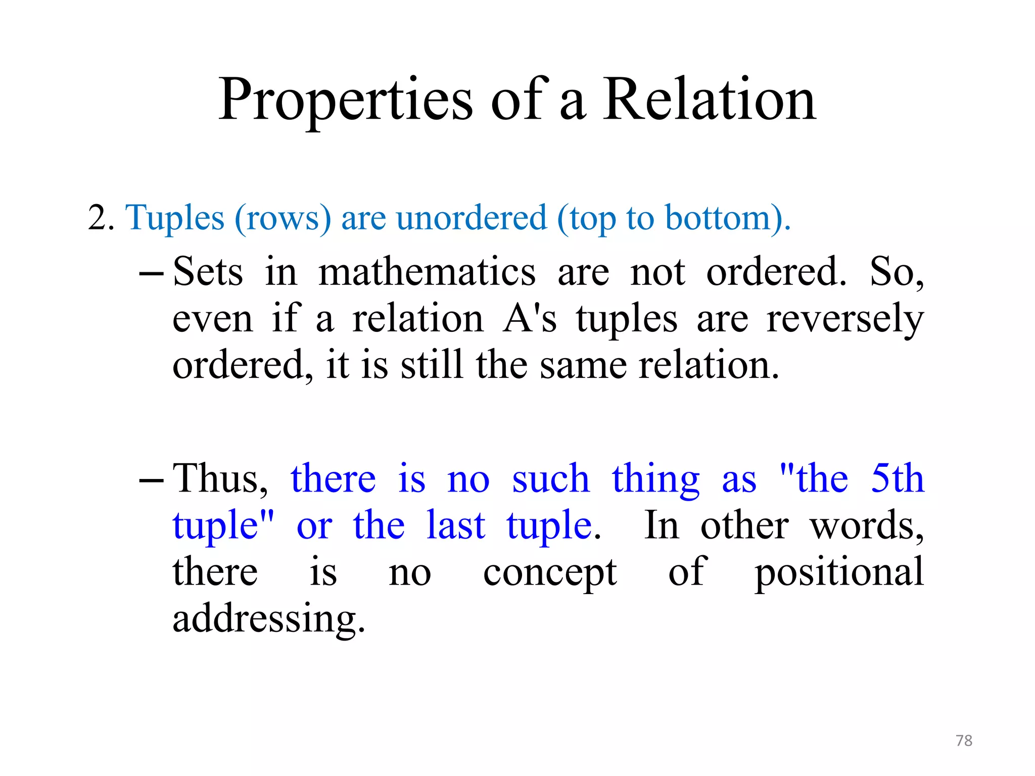 Properties of a Relation 2. Tuples (rows) are unordered (top to bottom). – Sets in mathematics are not ordered. So, even if a relation A's tuples are reversely ordered, it is still the same relation. – Thus, there is no such thing as "the 5th tuple" or the last tuple. In other words, there is no concept of positional addressing. 78 