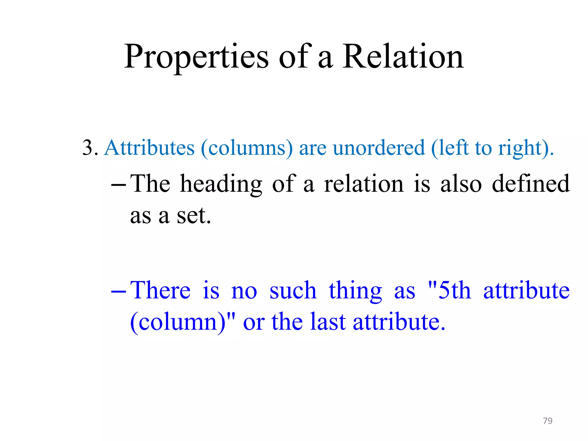 Properties of a Relation 3. Attributes (columns) are unordered (left to right). –The heading of a relation is also defined as a set. –There is no such thing as "5th attribute (column)" or the last attribute. 79 