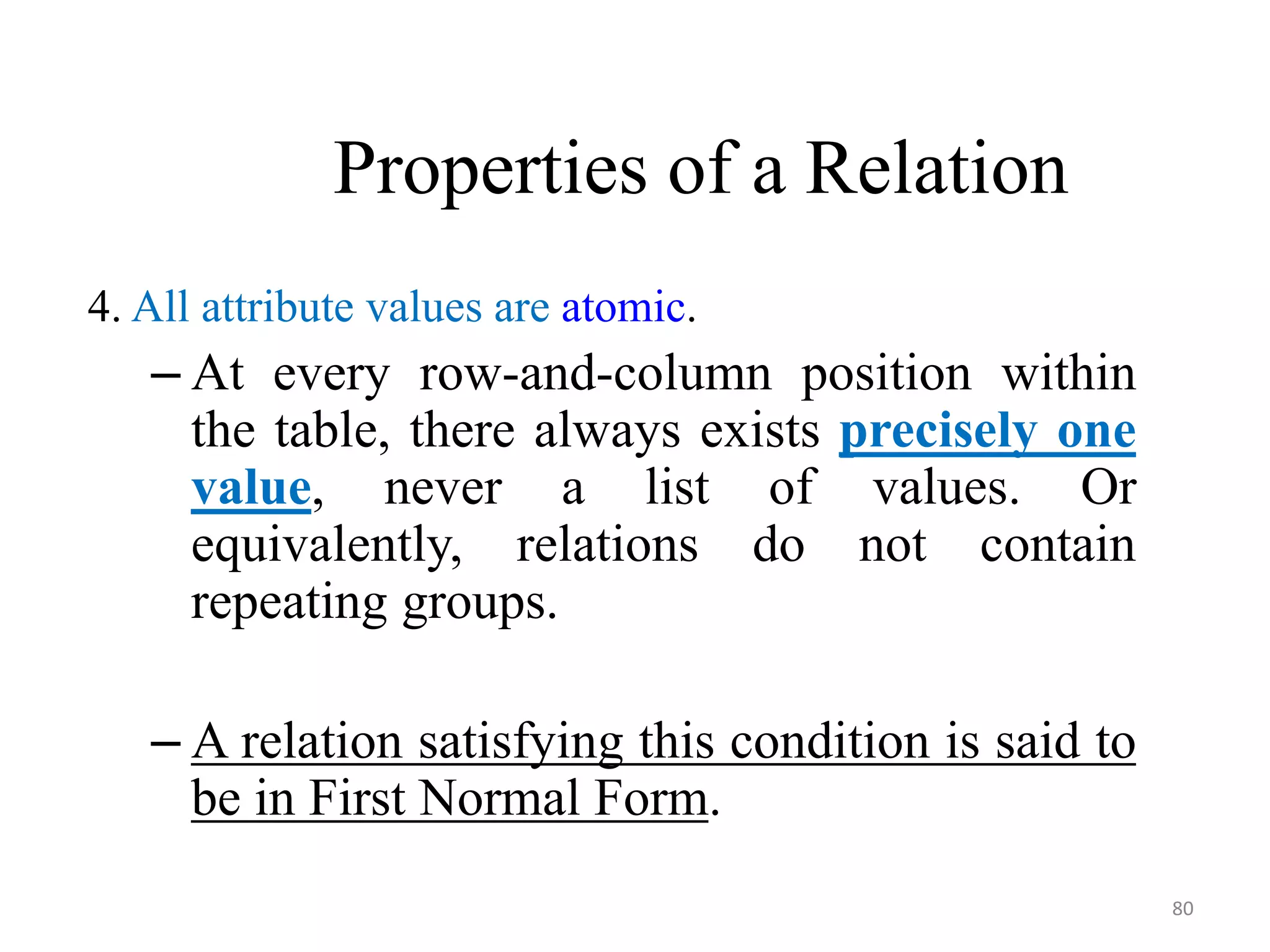 Properties of a Relation 4. All attribute values are atomic. – At every row-and-column position within the table, there always exists precisely one value, never a list of values. Or equivalently, relations do not contain repeating groups. – A relation satisfying this condition is said to be in First Normal Form. 80 