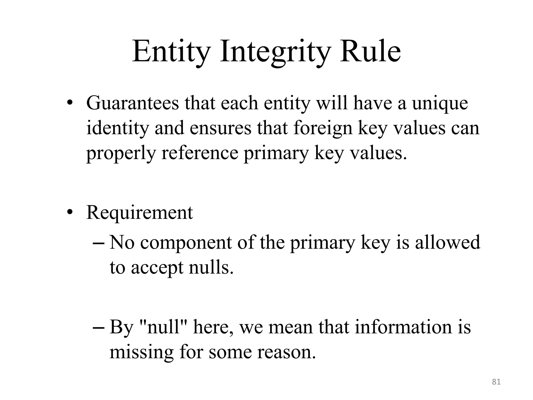 Entity Integrity Rule • Guarantees that each entity will have a unique identity and ensures that foreign key values can properly reference primary key values. • Requirement – No component of the primary key is allowed to accept nulls. – By "null" here, we mean that information is missing for some reason. 81 