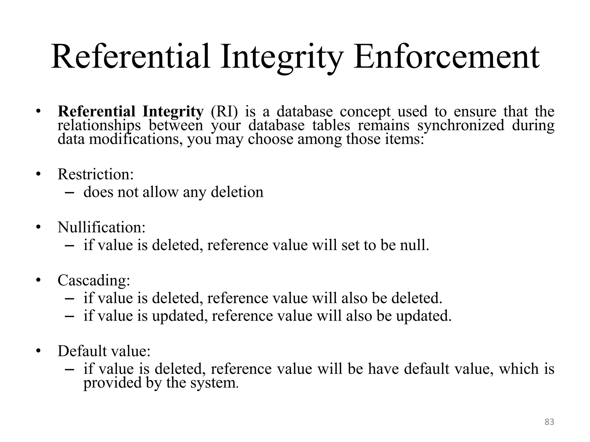 Referential Integrity Enforcement • Referential Integrity (RI) is a database concept used to ensure that the relationships between your database tables remains synchronized during data modifications, you may choose among those items: • Restriction: – does not allow any deletion • Nullification: – if value is deleted, reference value will set to be null. • Cascading: – if value is deleted, reference value will also be deleted. – if value is updated, reference value will also be updated. • Default value: – if value is deleted, reference value will be have default value, which is provided by the system. 83 