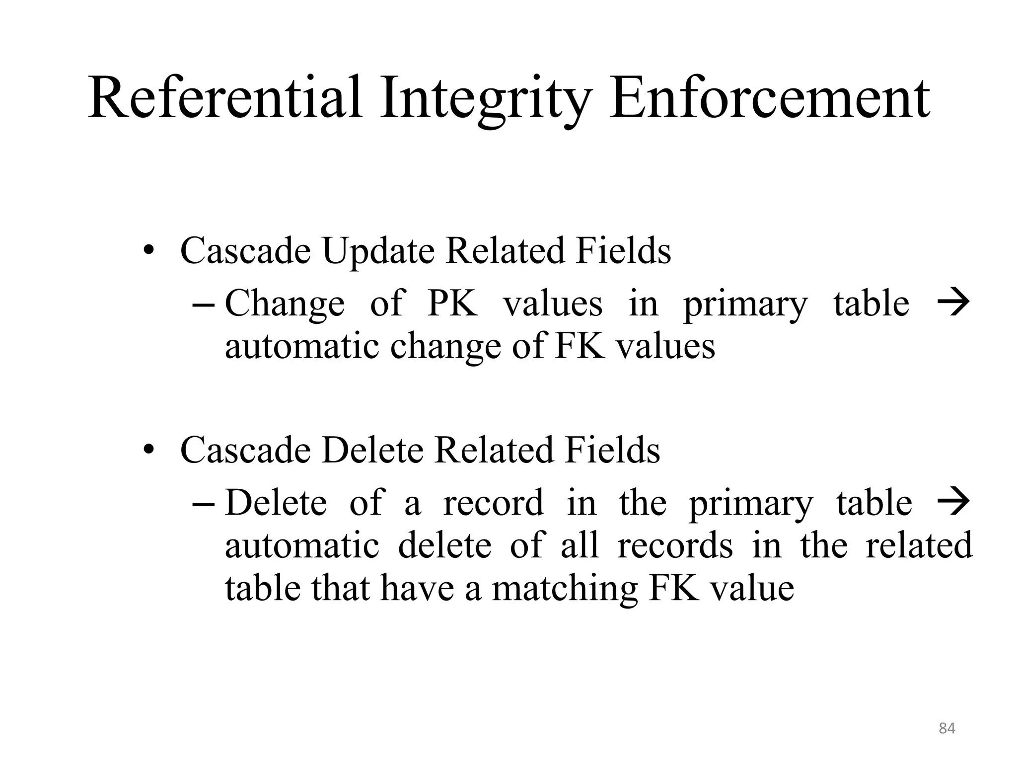 Referential Integrity Enforcement • Cascade Update Related Fields – Change of PK values in primary table  automatic change of FK values • Cascade Delete Related Fields – Delete of a record in the primary table  automatic delete of all records in the related table that have a matching FK value 84 