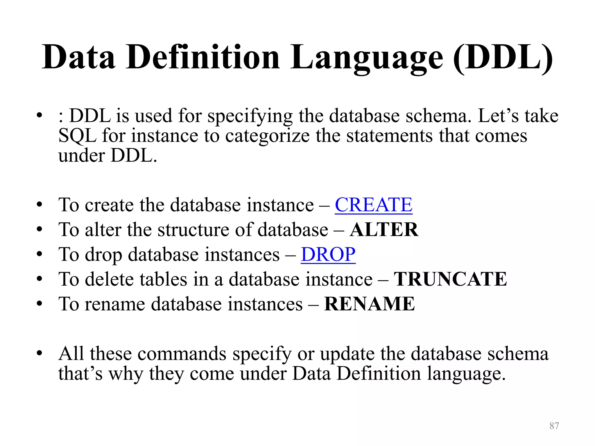 Data Definition Language (DDL) • : DDL is used for specifying the database schema. Let’s take SQL for instance to categorize the statements that comes under DDL. • To create the database instance – CREATE • To alter the structure of database – ALTER • To drop database instances – DROP • To delete tables in a database instance – TRUNCATE • To rename database instances – RENAME • All these commands specify or update the database schema that’s why they come under Data Definition language. 87 