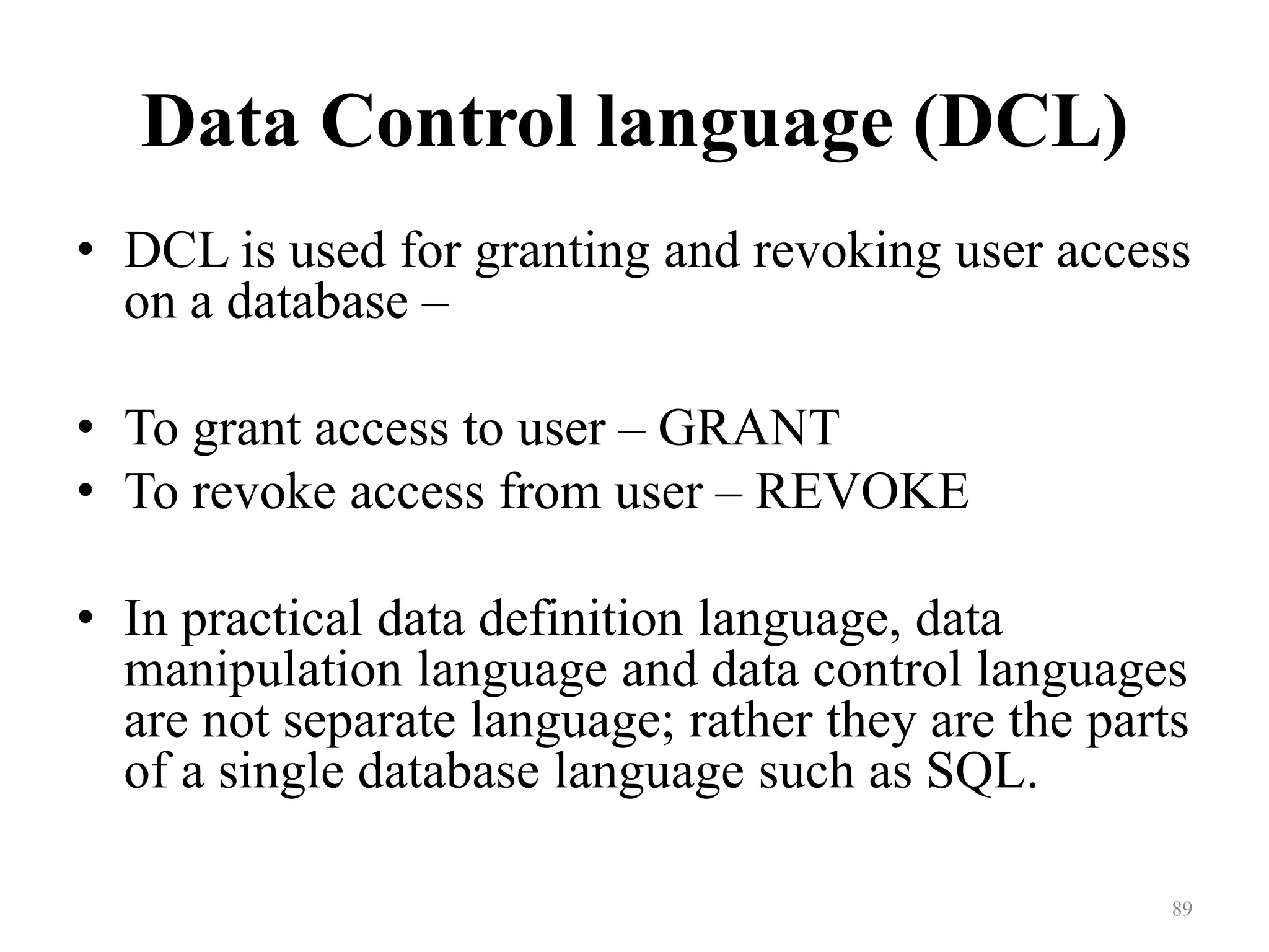 Data Control language (DCL) • DCL is used for granting and revoking user access on a database – • To grant access to user – GRANT • To revoke access from user – REVOKE • In practical data definition language, data manipulation language and data control languages are not separate language; rather they are the parts of a single database language such as SQL. 89 