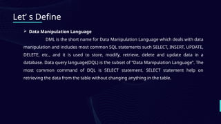 Let’ s Define
 Data Manipulation Language
DML is the short name for Data Manipulation Language which deals with data
manipulation and includes most common SQL statements such SELECT, INSERT, UPDATE,
DELETE, etc., and it is used to store, modify, retrieve, delete and update data in a
database. Data query language(DQL) is the subset of “Data Manipulation Language”. The
most common command of DQL is SELECT statement. SELECT statement help on
retrieving the data from the table without changing anything in the table.
 