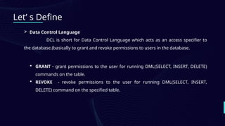 Let’ s Define
 Data Control Language
DCL is short for Data Control Language which acts as an access specifier to
the database.(basically to grant and revoke permissions to users in the database.
 GRANT - grant permissions to the user for running DML(SELECT, INSERT, DELETE)
commands on the table.
 REVOKE - revoke permissions to the user for running DML(SELECT, INSERT,
DELETE) command on the specified table.
 