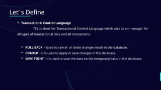Let’ s Define
 Transactional Control Language
TCL is short for Transactional Control Language which acts as an manager for
all types of transactional data and all transactions.
 ROLL BACK - Used to cancel or Undo changes made in the database.
 COMMIT - It is used to apply or save changes in the database.
 SAVE POINT- It is used to save the data on the temporary basis in the database.
 