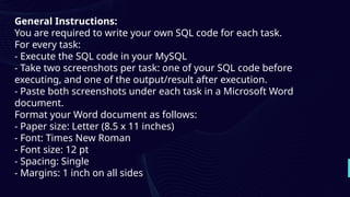General Instructions:
You are required to write your own SQL code for each task.
For every task:
- Execute the SQL code in your MySQL
- Take two screenshots per task: one of your SQL code before
executing, and one of the output/result after execution.
- Paste both screenshots under each task in a Microsoft Word
document.
Format your Word document as follows:
- Paper size: Letter (8.5 x 11 inches)
- Font: Times New Roman
- Font size: 12 pt
- Spacing: Single
- Margins: 1 inch on all sides
 