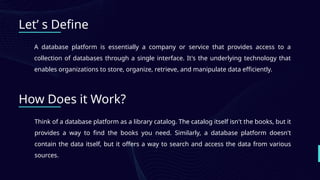 120+
Let’ s Define
A database platform is essentially a company or service that provides access to a
collection of databases through a single interface. It's the underlying technology that
enables organizations to store, organize, retrieve, and manipulate data efficiently.
How Does it Work?
Think of a database platform as a library catalog. The catalog itself isn't the books, but it
provides a way to find the books you need. Similarly, a database platform doesn't
contain the data itself, but it offers a way to search and access the data from various
sources.
 