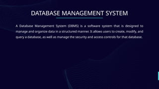 DATABASE MANAGEMENT SYSTEM
A Database Management System (DBMS) is a software system that is designed to
manage and organize data in a structured manner. It allows users to create, modify, and
query a database, as well as manage the security and access controls for that database.
 