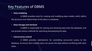 Key Features of DBMS
• Data modeling
A DBMS provides tools for creating and modifying data models, which define
the structure and relationships of the data in a database.
• Data storage and retrieval
A DBMS is responsible for storing and retrieving data from the database, and
can provide various methods for searching and querying the data.
• Concurrency control
A DBMS provides mechanisms for controlling concurrent access to the
database, to ensure that multiple users can access the data without conflicting with each
other.
 