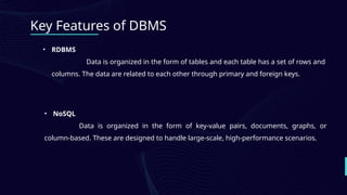 Key Features of DBMS
• RDBMS
Data is organized in the form of tables and each table has a set of rows and
columns. The data are related to each other through primary and foreign keys.
• NoSQL
Data is organized in the form of key-value pairs, documents, graphs, or
column-based. These are designed to handle large-scale, high-performance scenarios.
 